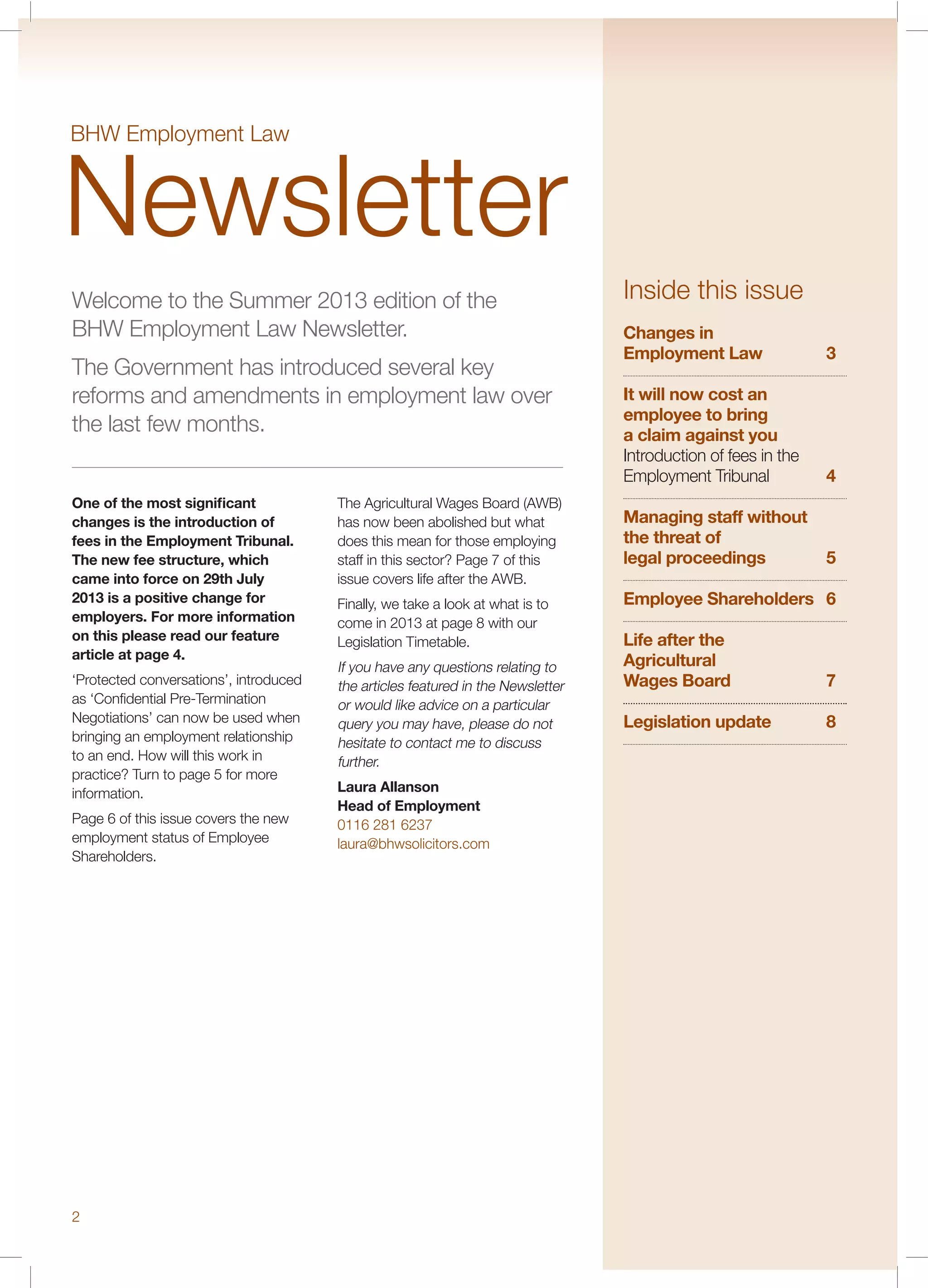 Welcome to the Summer 2013 edition of the
BHW Employment Law Newsletter.
The Government has introduced several key
reforms and amendments in employment law over
the last few months.
One of the most signiﬁcant
changes is the introduction of
fees in the Employment Tribunal.
The new fee structure, which
came into force on 29th July
2013 is a positive change for
employers. For more information
on this please read our feature
article at page 4.
‘Protected conversations’, introduced
as ‘Conﬁdential Pre-Termination
Negotiations’ can now be used when
bringing an employment relationship
to an end. How will this work in
practice? Turn to page 5 for more
information.
Page 6 of this issue covers the new
employment status of Employee
Shareholders.
The Agricultural Wages Board (AWB)
has now been abolished but what
does this mean for those employing
staff in this sector? Page 7 of this
issue covers life after the AWB.
Finally, we take a look at what is to
come in 2013 at page 8 with our
Legislation Timetable.
If you have any questions relating to
the articles featured in the Newsletter
or would like advice on a particular
query you may have, please do not
hesitate to contact me to discuss
further.
Laura Allanson
Head of Employment
0116 281 6237
laura@bhwsolicitors.com
Inside this issue
Changes in
Employment Law 3
It will now cost an
employee to bring
a claim against you
Introduction of fees in the
Employment Tribunal 4
Managing staff without
the threat of
legal proceedings 5
Employee Shareholders 6
Life after the
Agricultural
Wages Board 7
Legislation update 8
BHW Employment Law
Newsletter
2
 