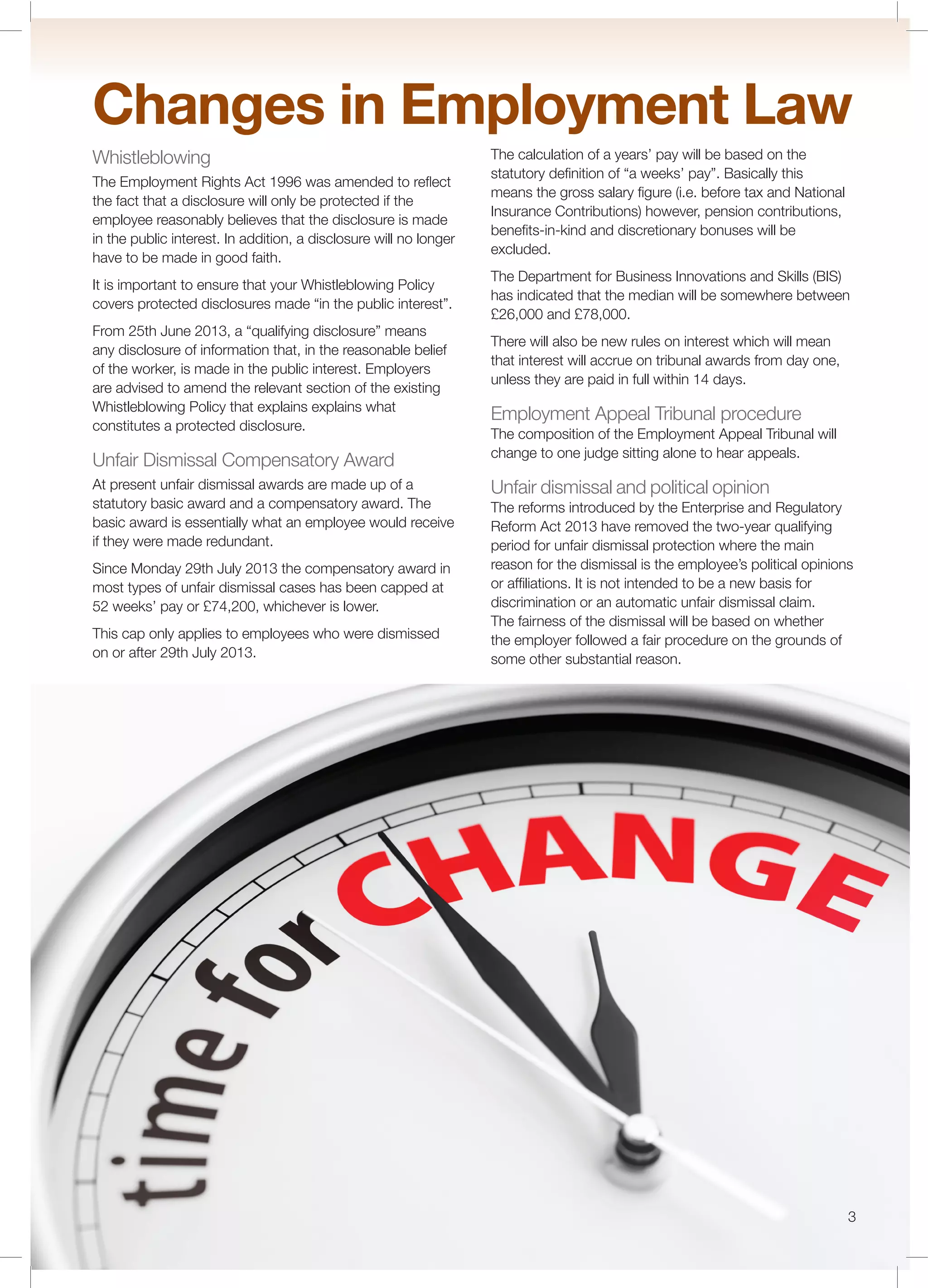3
Changes in Employment Law
Whistleblowing
The Employment Rights Act 1996 was amended to reﬂect
the fact that a disclosure will only be protected if the
employee reasonably believes that the disclosure is made
in the public interest. In addition, a disclosure will no longer
have to be made in good faith.
It is important to ensure that your Whistleblowing Policy
covers protected disclosures made “in the public interest”.
From 25th June 2013, a “qualifying disclosure” means
any disclosure of information that, in the reasonable belief
of the worker, is made in the public interest. Employers
are advised to amend the relevant section of the existing
Whistleblowing Policy that explains explains what
constitutes a protected disclosure.
Unfair Dismissal Compensatory Award
At present unfair dismissal awards are made up of a
statutory basic award and a compensatory award. The
basic award is essentially what an employee would receive
if they were made redundant.
Since Monday 29th July 2013 the compensatory award in
most types of unfair dismissal cases has been capped at
52 weeks’ pay or £74,200, whichever is lower.
This cap only applies to employees who were dismissed
on or after 29th July 2013.
The calculation of a years’ pay will be based on the
statutory deﬁnition of “a weeks’ pay”. Basically this
means the gross salary ﬁgure (i.e. before tax and National
Insurance Contributions) however, pension contributions,
beneﬁts-in-kind and discretionary bonuses will be
excluded.
The Department for Business Innovations and Skills (BIS)
has indicated that the median will be somewhere between
£26,000 and £78,000.
There will also be new rules on interest which will mean
that interest will accrue on tribunal awards from day one,
unless they are paid in full within 14 days.
Employment Appeal Tribunal procedure
The composition of the Employment Appeal Tribunal will
change to one judge sitting alone to hear appeals.
Unfair dismissal and political opinion
The reforms introduced by the Enterprise and Regulatory
Reform Act 2013 have removed the two-year qualifying
period for unfair dismissal protection where the main
reason for the dismissal is the employee’s political opinions
or afﬁliations. It is not intended to be a new basis for
discrimination or an automatic unfair dismissal claim.
The fairness of the dismissal will be based on whether
the employer followed a fair procedure on the grounds of
some other substantial reason.
 