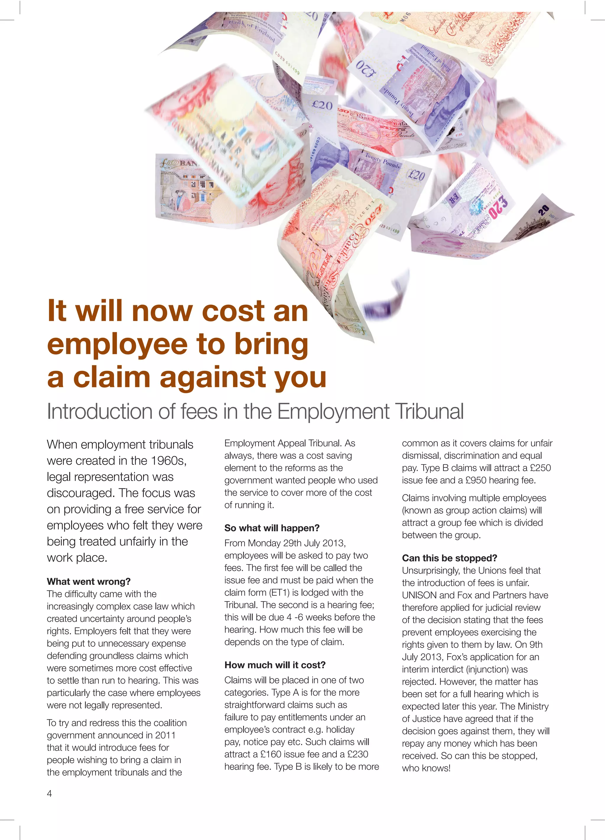 4
When employment tribunals
were created in the 1960s,
legal representation was
discouraged. The focus was
on providing a free service for
employees who felt they were
being treated unfairly in the
work place.
What went wrong?
The difﬁculty came with the
increasingly complex case law which
created uncertainty around people’s
rights. Employers felt that they were
being put to unnecessary expense
defending groundless claims which
were sometimes more cost effective
to settle than run to hearing. This was
particularly the case where employees
were not legally represented.
To try and redress this the coalition
government announced in 2011
that it would introduce fees for
people wishing to bring a claim in
the employment tribunals and the
Employment Appeal Tribunal. As
always, there was a cost saving
element to the reforms as the
government wanted people who used
the service to cover more of the cost
of running it.
So what will happen?
From Monday 29th July 2013,
employees will be asked to pay two
fees. The ﬁrst fee will be called the
issue fee and must be paid when the
claim form (ET1) is lodged with the
Tribunal. The second is a hearing fee;
this will be due 4 -6 weeks before the
hearing. How much this fee will be
depends on the type of claim.
How much will it cost?
Claims will be placed in one of two
categories. Type A is for the more
straightforward claims such as
failure to pay entitlements under an
employee’s contract e.g. holiday
pay, notice pay etc. Such claims will
attract a £160 issue fee and a £230
hearing fee. Type B is likely to be more
common as it covers claims for unfair
dismissal, discrimination and equal
pay. Type B claims will attract a £250
issue fee and a £950 hearing fee.
Claims involving multiple employees
(known as group action claims) will
attract a group fee which is divided
between the group.
Can this be stopped?
Unsurprisingly, the Unions feel that
the introduction of fees is unfair.
UNISON and Fox and Partners have
therefore applied for judicial review
of the decision stating that the fees
prevent employees exercising the
rights given to them by law. On 9th
July 2013, Fox’s application for an
interim interdict (injunction) was
rejected. However, the matter has
been set for a full hearing which is
expected later this year. The Ministry
of Justice have agreed that if the
decision goes against them, they will
repay any money which has been
received. So can this be stopped,
who knows!
It will now cost an
employee to bring
a claim against you
Introduction of fees in the Employment Tribunal
 
