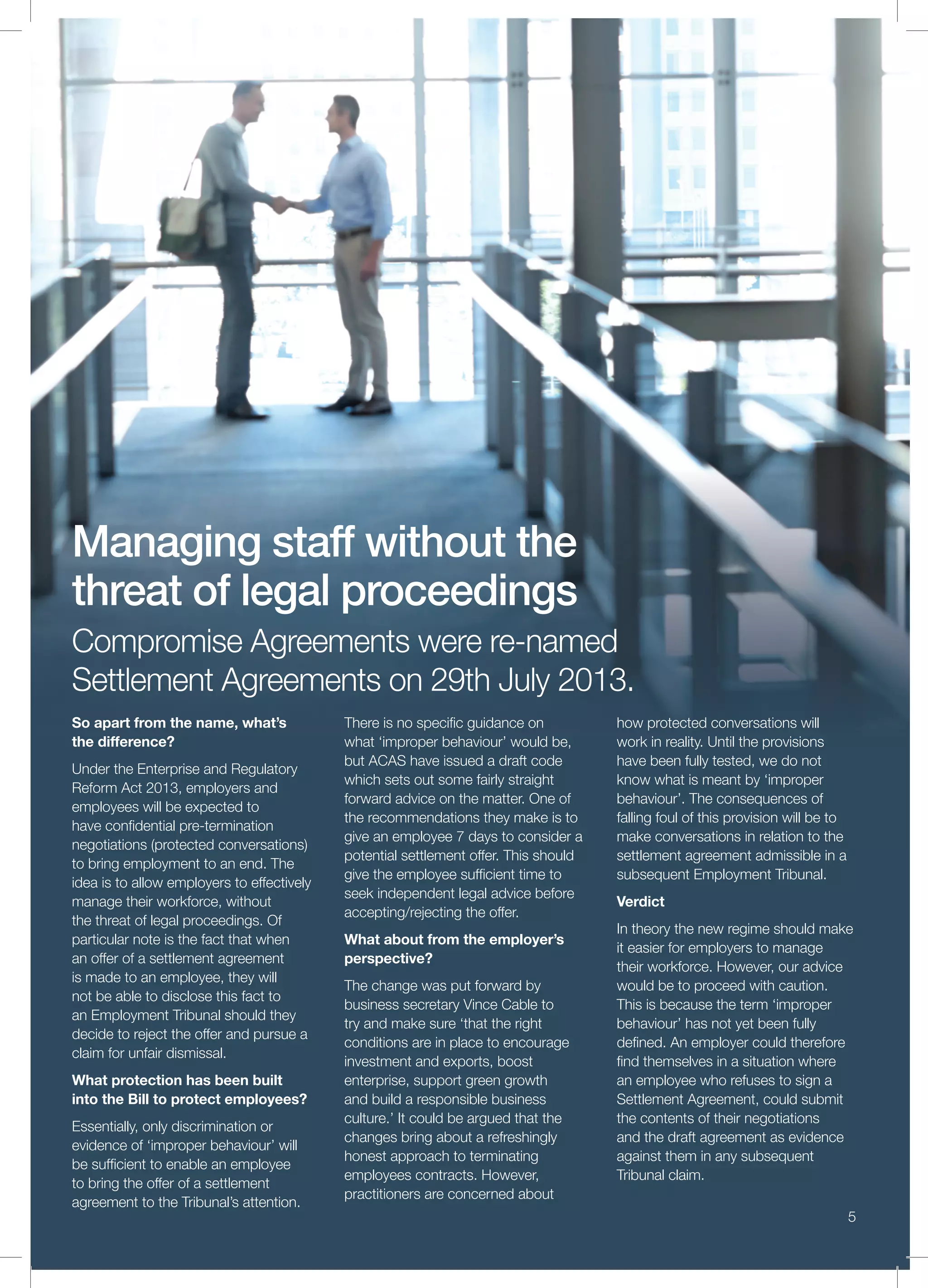 5
Compromise Agreements were re-named
Settlement Agreements on 29th July 2013.
So apart from the name, what’s
the difference?
Under the Enterprise and Regulatory
Reform Act 2013, employers and
employees will be expected to
have conﬁdential pre-termination
negotiations (protected conversations)
to bring employment to an end. The
idea is to allow employers to effectively
manage their workforce, without
the threat of legal proceedings. Of
particular note is the fact that when
an offer of a settlement agreement
is made to an employee, they will
not be able to disclose this fact to
an Employment Tribunal should they
decide to reject the offer and pursue a
claim for unfair dismissal.
What protection has been built
into the Bill to protect employees?
Essentially, only discrimination or
evidence of ‘improper behaviour’ will
be sufﬁcient to enable an employee
to bring the offer of a settlement
agreement to the Tribunal’s attention.
There is no speciﬁc guidance on
what ‘improper behaviour’ would be,
but ACAS have issued a draft code
which sets out some fairly straight
forward advice on the matter. One of
the recommendations they make is to
give an employee 7 days to consider a
potential settlement offer. This should
give the employee sufﬁcient time to
seek independent legal advice before
accepting/rejecting the offer.
What about from the employer’s
perspective?
The change was put forward by
business secretary Vince Cable to
try and make sure ‘that the right
conditions are in place to encourage
investment and exports, boost
enterprise, support green growth
and build a responsible business
culture.’ It could be argued that the
changes bring about a refreshingly
honest approach to terminating
employees contracts. However,
practitioners are concerned about
how protected conversations will
work in reality. Until the provisions
have been fully tested, we do not
know what is meant by ‘improper
behaviour’. The consequences of
falling foul of this provision will be to
make conversations in relation to the
settlement agreement admissible in a
subsequent Employment Tribunal.
Verdict
In theory the new regime should make
it easier for employers to manage
their workforce. However, our advice
would be to proceed with caution.
This is because the term ‘improper
behaviour’ has not yet been fully
deﬁned. An employer could therefore
ﬁnd themselves in a situation where
an employee who refuses to sign a
Settlement Agreement, could submit
the contents of their negotiations
and the draft agreement as evidence
against them in any subsequent
Tribunal claim.
Managing staff without the
threat of legal proceedings
 