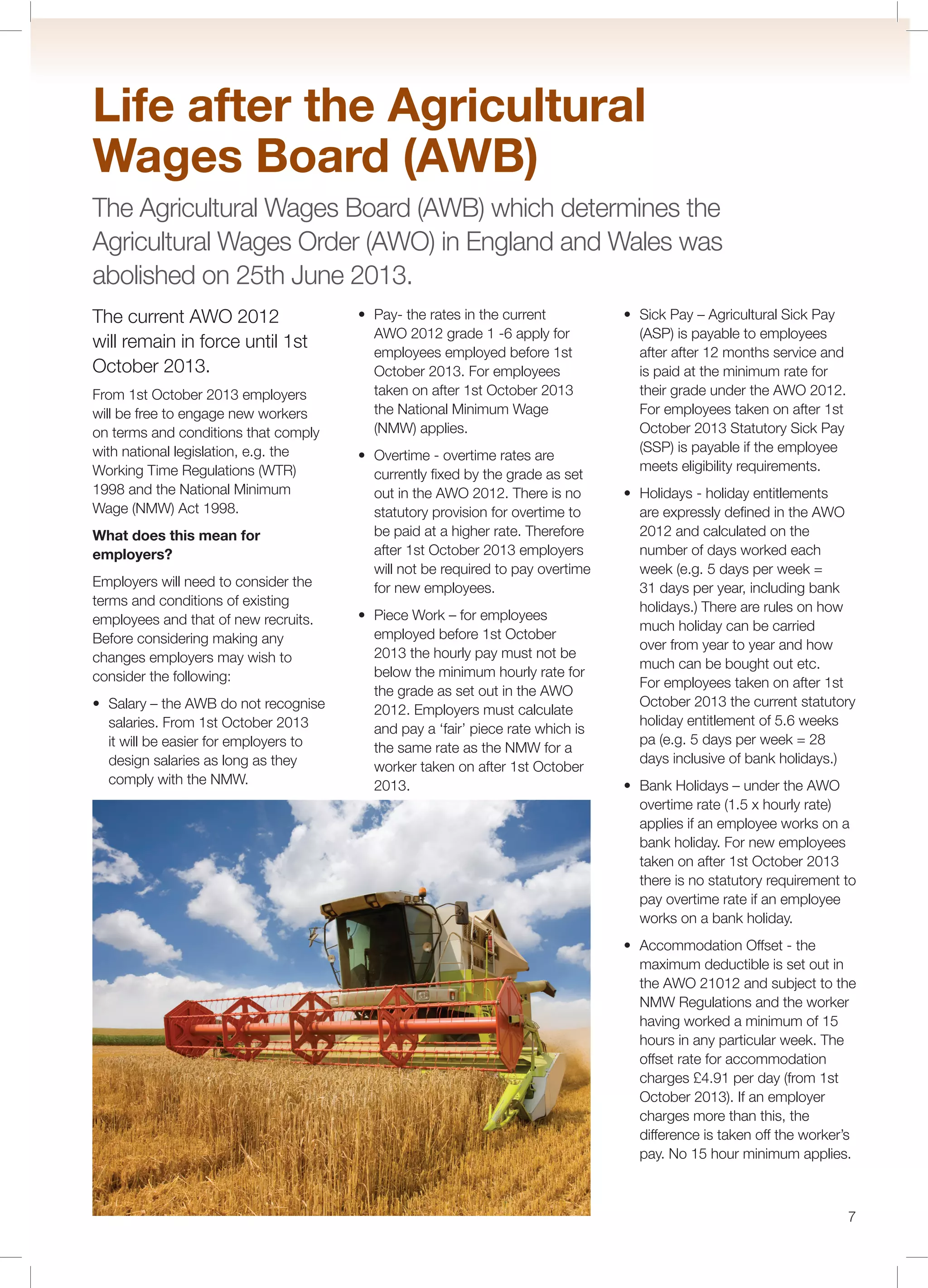 7
The current AWO 2012
will remain in force until 1st
October 2013.
From 1st October 2013 employers
will be free to engage new workers
on terms and conditions that comply
with national legislation, e.g. the
Working Time Regulations (WTR)
1998 and the National Minimum
Wage (NMW) Act 1998.
What does this mean for
employers?
Employers will need to consider the
terms and conditions of existing
employees and that of new recruits.
Before considering making any
changes employers may wish to
consider the following:
salaries. From 1st October 2013
it will be easier for employers to
design salaries as long as they
comply with the NMW.
AWO 2012 grade 1 -6 apply for
employees employed before 1st
October 2013. For employees
taken on after 1st October 2013
the National Minimum Wage
(NMW) applies.
currently ﬁxed by the grade as set
out in the AWO 2012. There is no
statutory provision for overtime to
be paid at a higher rate. Therefore
after 1st October 2013 employers
will not be required to pay overtime
for new employees.
employed before 1st October
2013 the hourly pay must not be
below the minimum hourly rate for
the grade as set out in the AWO
2012. Employers must calculate
and pay a ‘fair’ piece rate which is
the same rate as the NMW for a
worker taken on after 1st October
2013.
(ASP) is payable to employees
after after 12 months service and
is paid at the minimum rate for
their grade under the AWO 2012.
For employees taken on after 1st
October 2013 Statutory Sick Pay
(SSP) is payable if the employee
meets eligibility requirements.
are expressly deﬁned in the AWO
2012 and calculated on the
number of days worked each
week (e.g. 5 days per week =
31 days per year, including bank
holidays.) There are rules on how
much holiday can be carried
over from year to year and how
much can be bought out etc.
For employees taken on after 1st
October 2013 the current statutory
holiday entitlement of 5.6 weeks
pa (e.g. 5 days per week = 28
days inclusive of bank holidays.)
overtime rate (1.5 x hourly rate)
applies if an employee works on a
bank holiday. For new employees
taken on after 1st October 2013
there is no statutory requirement to
pay overtime rate if an employee
works on a bank holiday.
maximum deductible is set out in
the AWO 21012 and subject to the
NMW Regulations and the worker
having worked a minimum of 15
hours in any particular week. The
offset rate for accommodation
charges £4.91 per day (from 1st
October 2013). If an employer
charges more than this, the
difference is taken off the worker’s
pay. No 15 hour minimum applies.
Life after the Agricultural
Wages Board (AWB)
The Agricultural Wages Board (AWB) which determines the
Agricultural Wages Order (AWO) in England and Wales was
abolished on 25th June 2013.
 