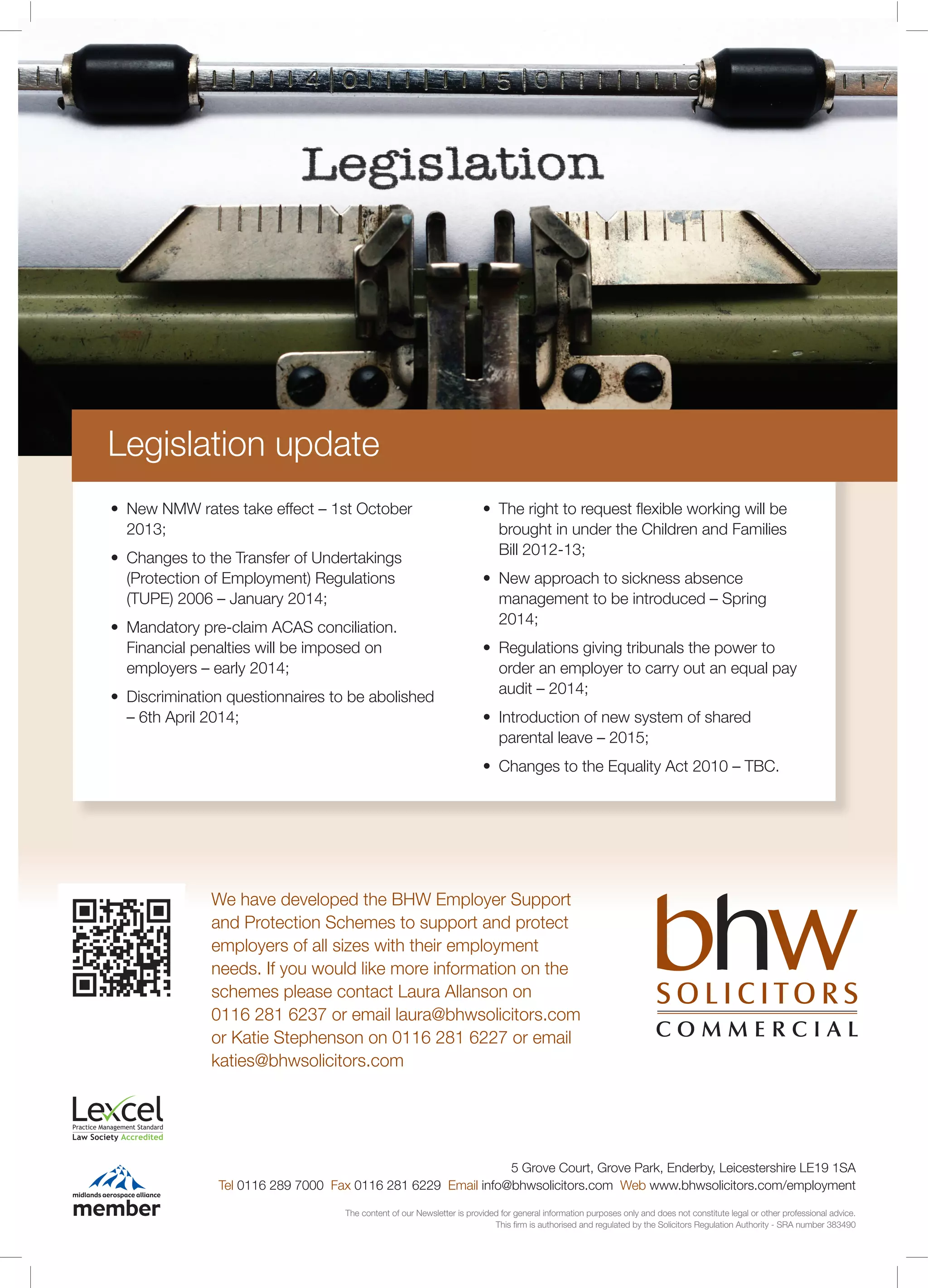 5 Grove Court, Grove Park, Enderby, Leicestershire LE19 1SA
Tel 0116 289 7000 Fax 0116 281 6229 Email info@bhwsolicitors.com Web www.bhwsolicitors.com/employment
The content of our Newsletter is provided for general information purposes only and does not constitute legal or other professional advice.
This ﬁrm is authorised and regulated by the Solicitors Regulation Authority - SRA number 383490
We have developed the BHW Employer Support
and Protection Schemes to support and protect
employers of all sizes with their employment
needs. If you would like more information on the
schemes please contact Laura Allanson on
0116 281 6237 or email laura@bhwsolicitors.com
or Katie Stephenson on 0116 281 6227 or email
katies@bhwsolicitors.com
2013;
(Protection of Employment) Regulations
Financial penalties will be imposed on
brought in under the Children and Families
Bill 2012-13;
2014;
order an employer to carry out an equal pay
Legislation update
 