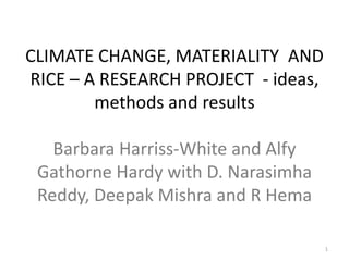 CLIMATE CHANGE, MATERIALITY AND
RICE – A RESEARCH PROJECT - ideas,
methods and results

Barbara Harriss-White and Alfy
Gathorne Hardy with D. Narasimha
Reddy, Deepak Mishra and R Hema
1

 
