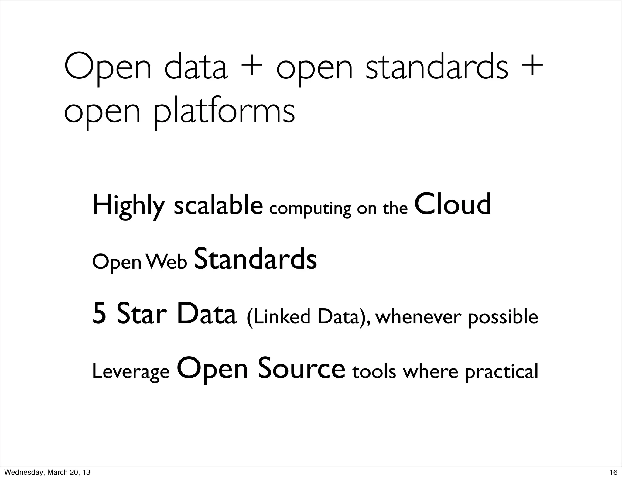 Open data + open standards +
               open platforms

                          Highly scalable computing on the Cloud
                          Open Web Standards

                          5 Star Data (Linked Data), whenever possible
                          Leverage Open   Source tools where practical


Wednesday, March 20, 13                                                  16
 