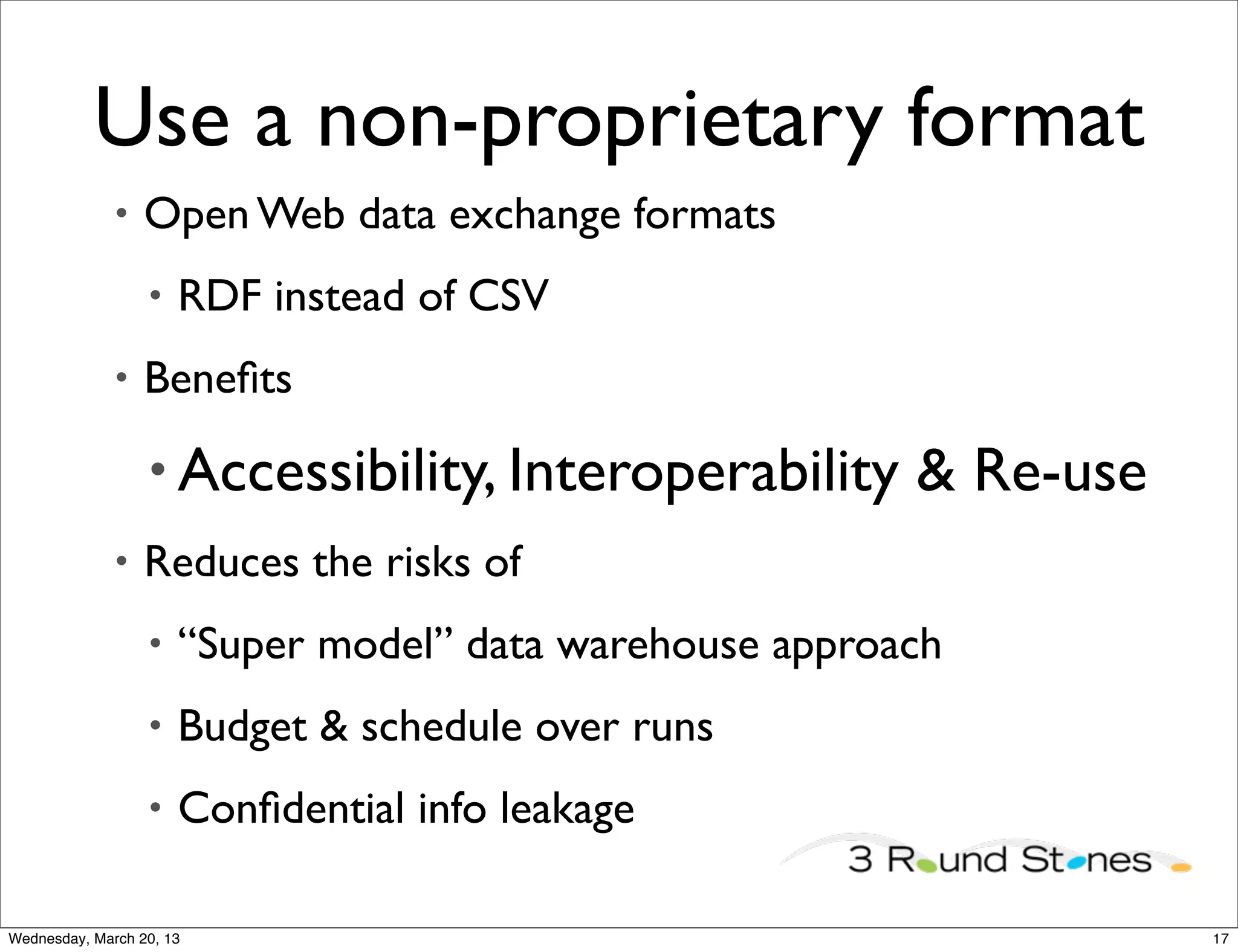 Use a non-proprietary format
              •   Open Web data exchange formats
                  •   RDF instead of CSV
              •   Beneﬁts

                  • Accessibility, Interoperability      & Re-use
              •   Reduces the risks of
                  •   “Super model” data warehouse approach
                  •   Budget & schedule over runs
                  •   Conﬁdential info leakage

Wednesday, March 20, 13                                             17
 
