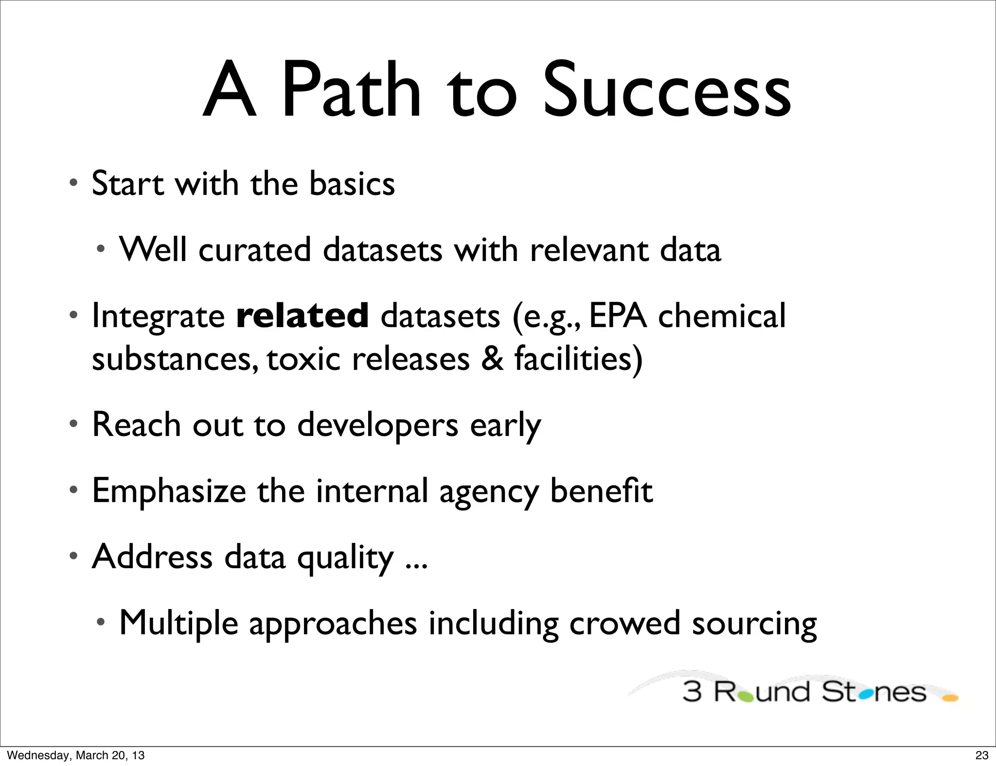 A Path to Success
          •   Start with the basics
              •   Well curated datasets with relevant data
          •   Integrate related datasets (e.g., EPA chemical
              substances, toxic releases & facilities)
          •   Reach out to developers early
          •   Emphasize the internal agency beneﬁt
          •   Address data quality ...
              •   Multiple approaches including crowed sourcing


Wednesday, March 20, 13                                           23
 