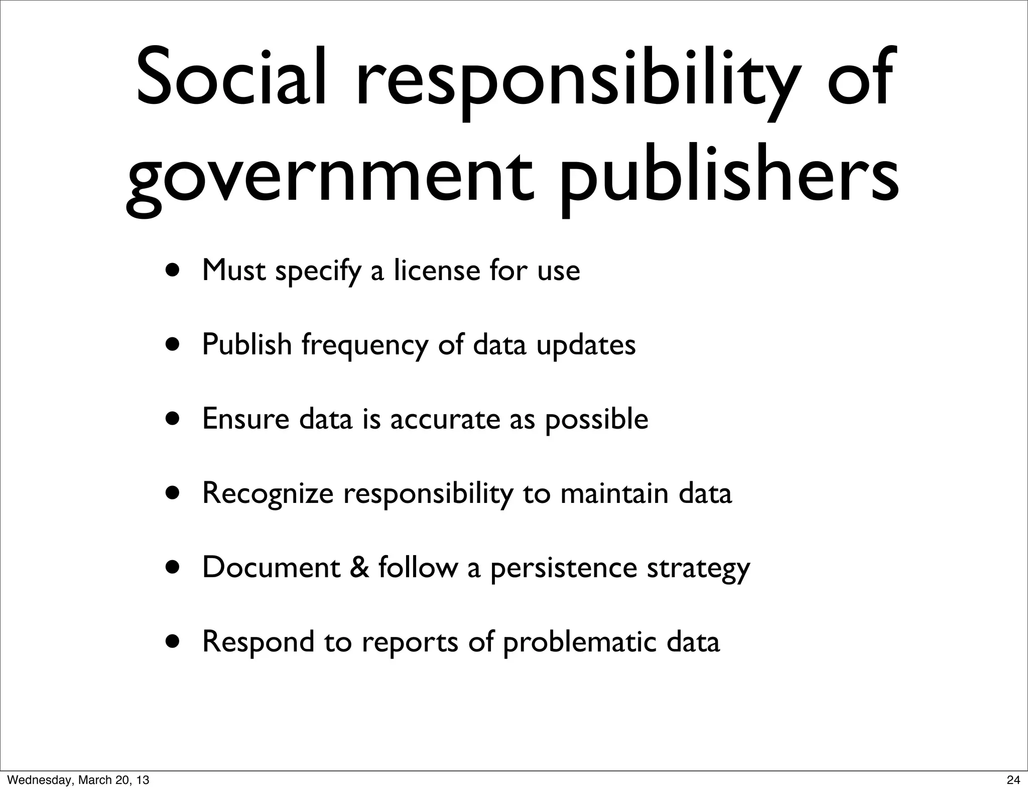 Social responsibility of
                   government publishers
                          •   Must specify a license for use

                          •   Publish frequency of data updates

                          •   Ensure data is accurate as possible

                          •   Recognize responsibility to maintain data

                          •   Document & follow a persistence strategy

                          •   Respond to reports of problematic data



Wednesday, March 20, 13                                                   24
 