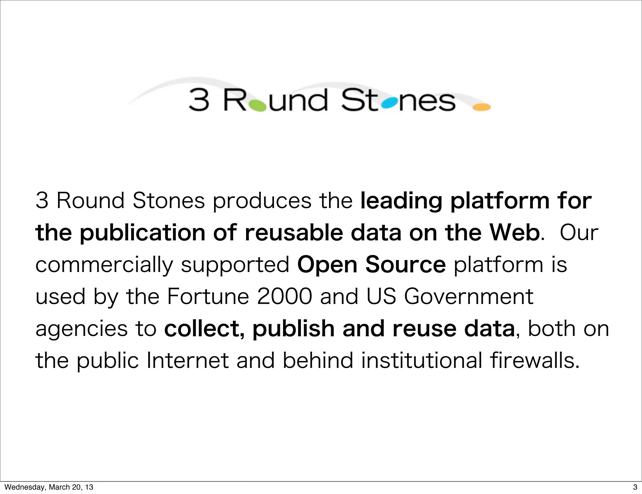 3 Round Stones produces the leading platform for
       the publication of reusable data on the Web. Our
       commercially supported Open Source platform is
       used by the Fortune 2000 and US Government
       agencies to collect, publish and reuse data, both on
       the public Internet and behind institutional ﬁrewalls.




Wednesday, March 20, 13                                         3
 