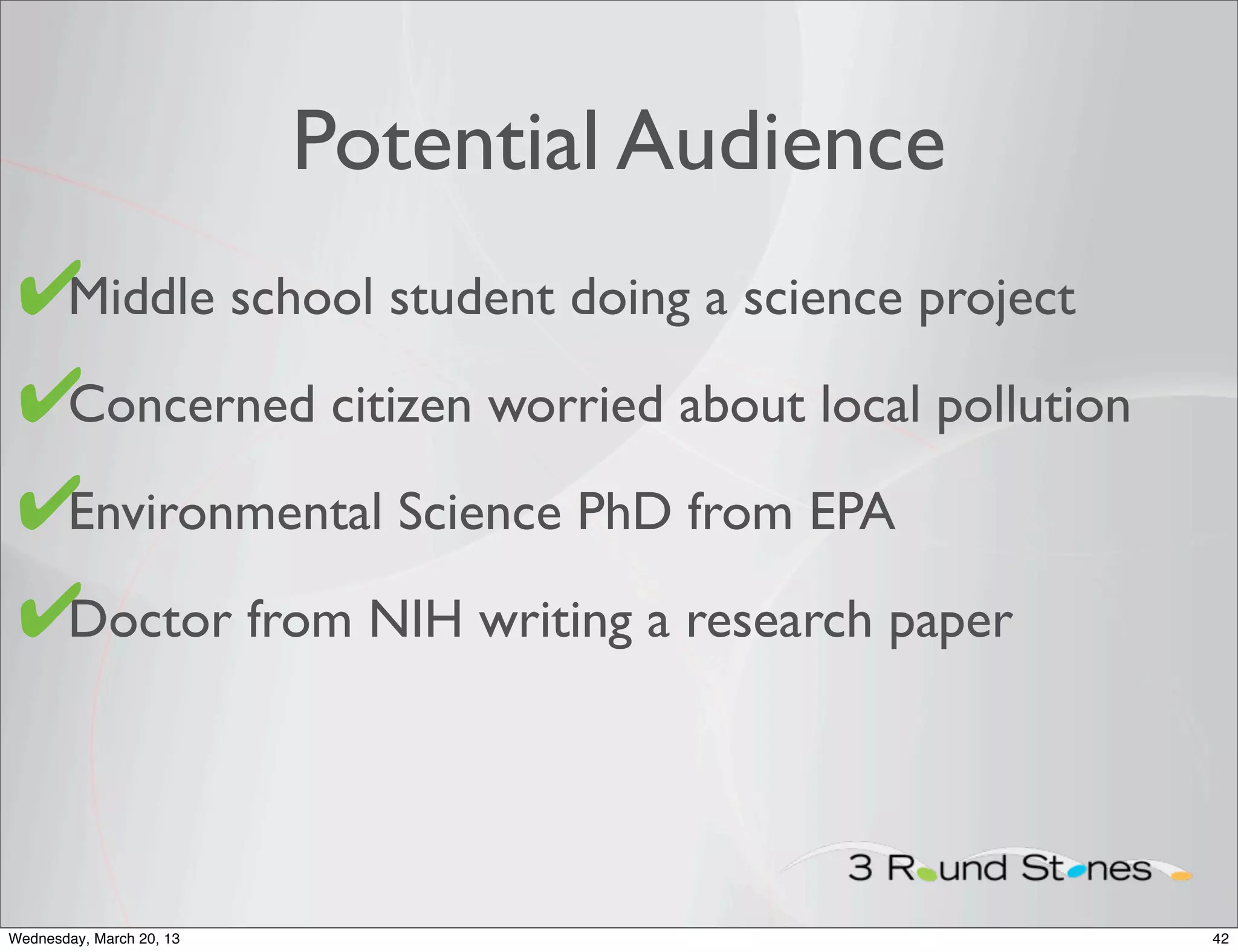 Potential Audience
 ✔
 • Middle school student doing a science project

 ✔
 • Concerned citizen worried about local pollution

 ✔Environmental Science PhD from EPA
 •

 ✔
 • Doctor from NIH writing a research paper




Wednesday, March 20, 13                              42
 