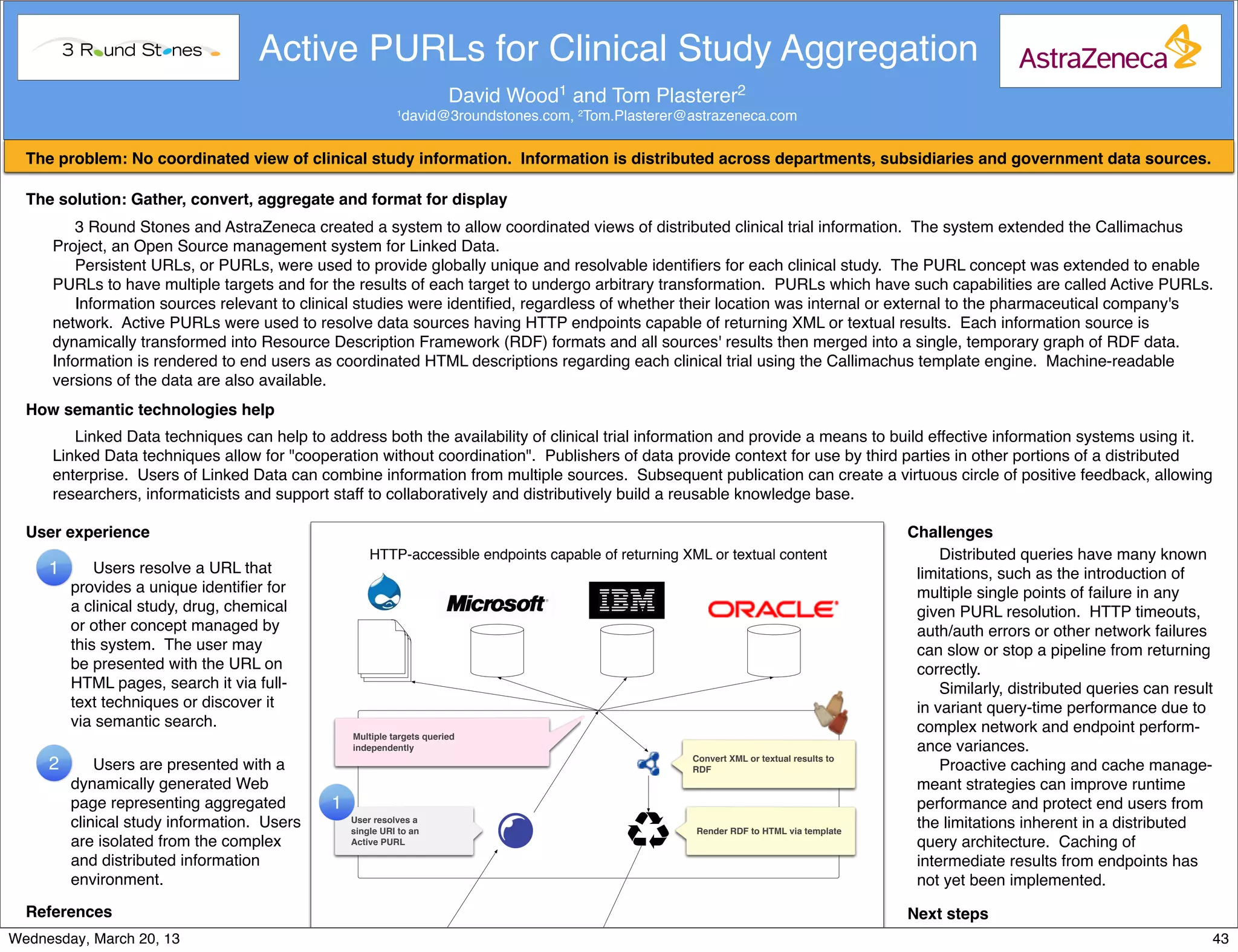 Active PURLs for Clinical Study Aggregation
                                                                        David Wood1 and Tom Plasterer2
                                                            1   david@3roundstones.com, 2Tom.Plasterer@astrazeneca.com

  The problem: No coordinated view of clinical study information. Information is distributed across departments, subsidiaries and government data sources.

  The solution: Gather, convert, aggregate and format for display
         3 Round Stones and AstraZeneca created a system to allow coordinated views of distributed clinical trial information. The system extended the Callimachus
      Project, an Open Source management system for Linked Data.
         Persistent URLs, or PURLs, were used to provide globally unique and resolvable identiﬁers for each clinical study. The PURL concept was extended to enable
      PURLs to have multiple targets and for the results of each target to undergo arbitrary transformation. PURLs which have such capabilities are called Active PURLs.
         Information sources relevant to clinical studies were identiﬁed, regardless of whether their location was internal or external to the pharmaceutical company's
      network. Active PURLs were used to resolve data sources having HTTP endpoints capable of returning XML or textual results. Each information source is
      dynamically transformed into Resource Description Framework (RDF) formats and all sources' results then merged into a single, temporary graph of RDF data.
      Information is rendered to end users as coordinated HTML descriptions regarding each clinical trial using the Callimachus template engine. Machine-readable
      versions of the data are also available.
  How semantic technologies help
         Linked Data techniques can help to address both the availability of clinical trial information and provide a means to build effective information systems using it.
      Linked Data techniques allow for "cooperation without coordination". Publishers of data provide context for use by third parties in other portions of a distributed
      enterprise. Users of Linked Data can combine information from multiple sources. Subsequent publication can create a virtuous circle of positive feedback, allowing
      researchers, informaticists and support staff to collaboratively and distributively build a reusable knowledge base.

  User experience                                                                                                                          Challenges
                                                      HTTP-accessible endpoints capable of returning XML or textual content                     Distributed queries have many known
      1       Users resolve a URL that                                                                                                      limitations, such as the introduction of
          provides a unique identiﬁer for                                                                                                   multiple single points of failure in any
          a clinical study, drug, chemical                                                                                                  given PURL resolution. HTTP timeouts,
          or other concept managed by                                                                                                       auth/auth errors or other network failures
          this system. The user may                                                                                                         can slow or stop a pipeline from returning
          be presented with the URL on                                                                                                      correctly.
          HTML pages, search it via full-                                                                                                       Similarly, distributed queries can result
          text techniques or discover it                                                                                                    in variant query-time performance due to
          via semantic search.                                                                                                              complex network and endpoint perform-
                                                  Multiple targets queried
                                                  independently                                                                             ance variances.
                                                                                                       Convert XML or textual results to
      2       Users are presented with a                                                               RDF                                      Proactive caching and cache manage-
          dynamically generated Web                                                                                                         meant strategies can improve runtime
          page representing aggregated        1                                                                                             performance and protect end users from
          clinical study information. Users       User resolves a
                                                  single URI to an                                      Render RDF to HTML via template
                                                                                                                                            the limitations inherent in a distributed
          are isolated from the complex           Active PURL                                                                               query architecture. Caching of
          and distributed information                                                                                                       intermediate results from endpoints has
          environment.                                                                                                                      not yet been implemented.
  References                                                                                                                               Next steps
Wednesday, MarchProject,
     1. Callimachus 20, 13                                                                                                                    We intend to continue to address          43
 