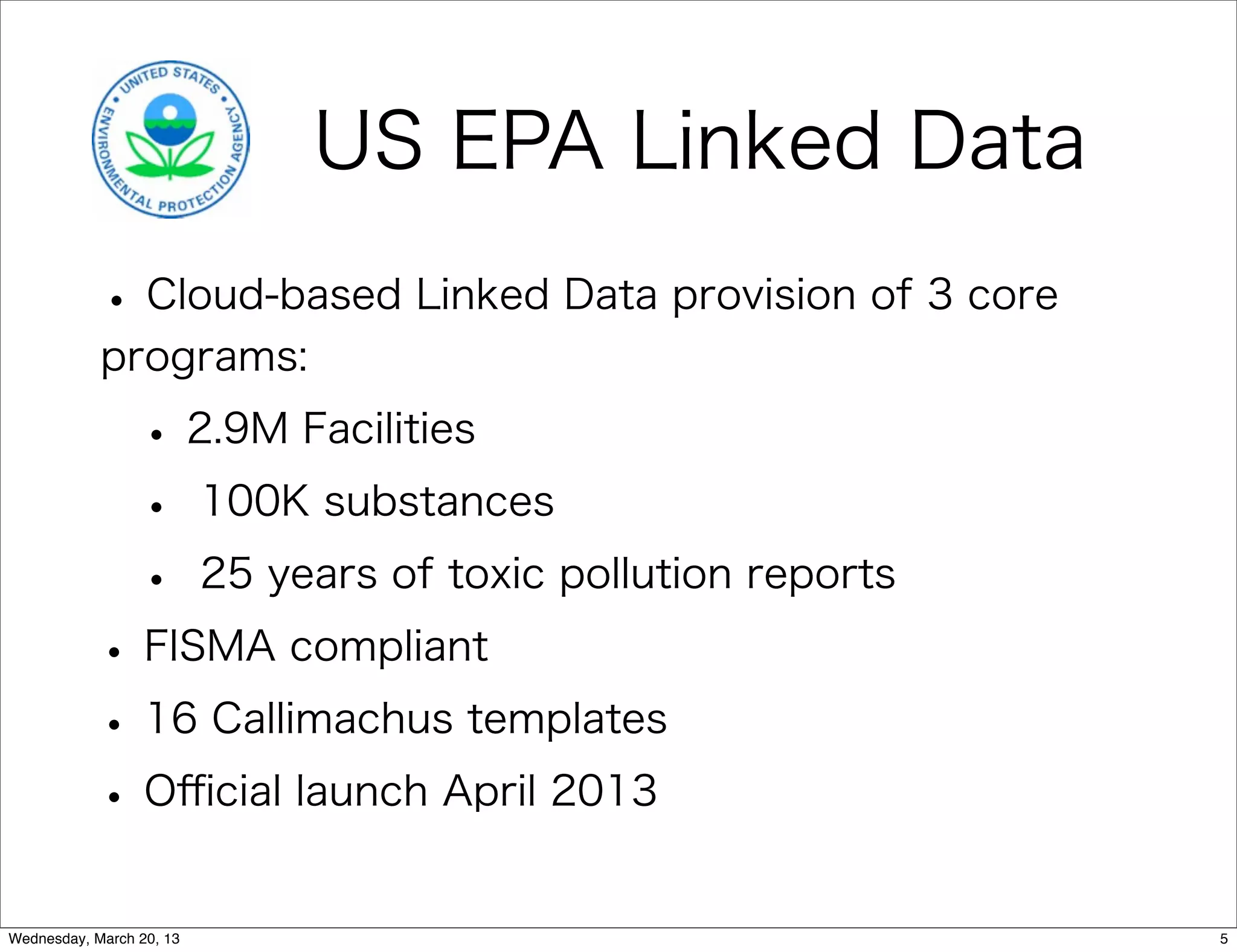 US EPA Linked Data
            • Cloud-based Linked Data provision of 3 core
            programs:

                 • 2.9M Facilities
                 • 100K substances
                 • 25 years of toxic pollution reports
           • FISMA compliant
           • 16 Callimachus templates
           • Oﬃcial launch April 2013
Wednesday, March 20, 13                                     5
 
