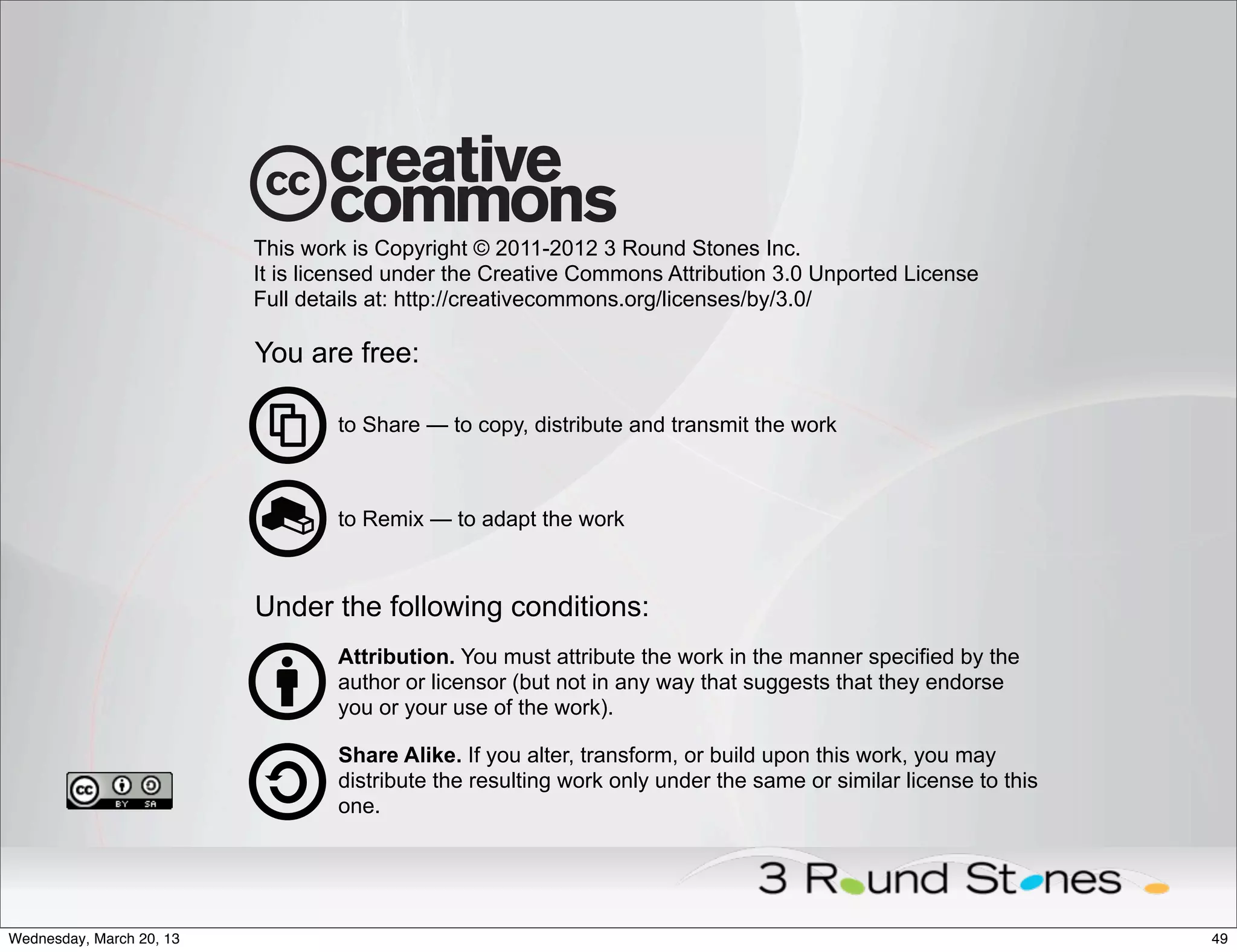 This work is Copyright © 2011-2012 3 Round Stones Inc.
                          It is licensed under the Creative Commons Attribution 3.0 Unported License
                          Full details at: http://creativecommons.org/licenses/by/3.0/

                          You are free:

                                  to Share — to copy, distribute and transmit the work



                                  to Remix — to adapt the work



                          Under the following conditions:
                                  Attribution. You must attribute the work in the manner specified by the
                                  author or licensor (but not in any way that suggests that they endorse
                                  you or your use of the work).

                                  Share Alike. If you alter, transform, or build upon this work, you may
                                  distribute the resulting work only under the same or similar license to this
                                  one.




Wednesday, March 20, 13                                                                                          49
 