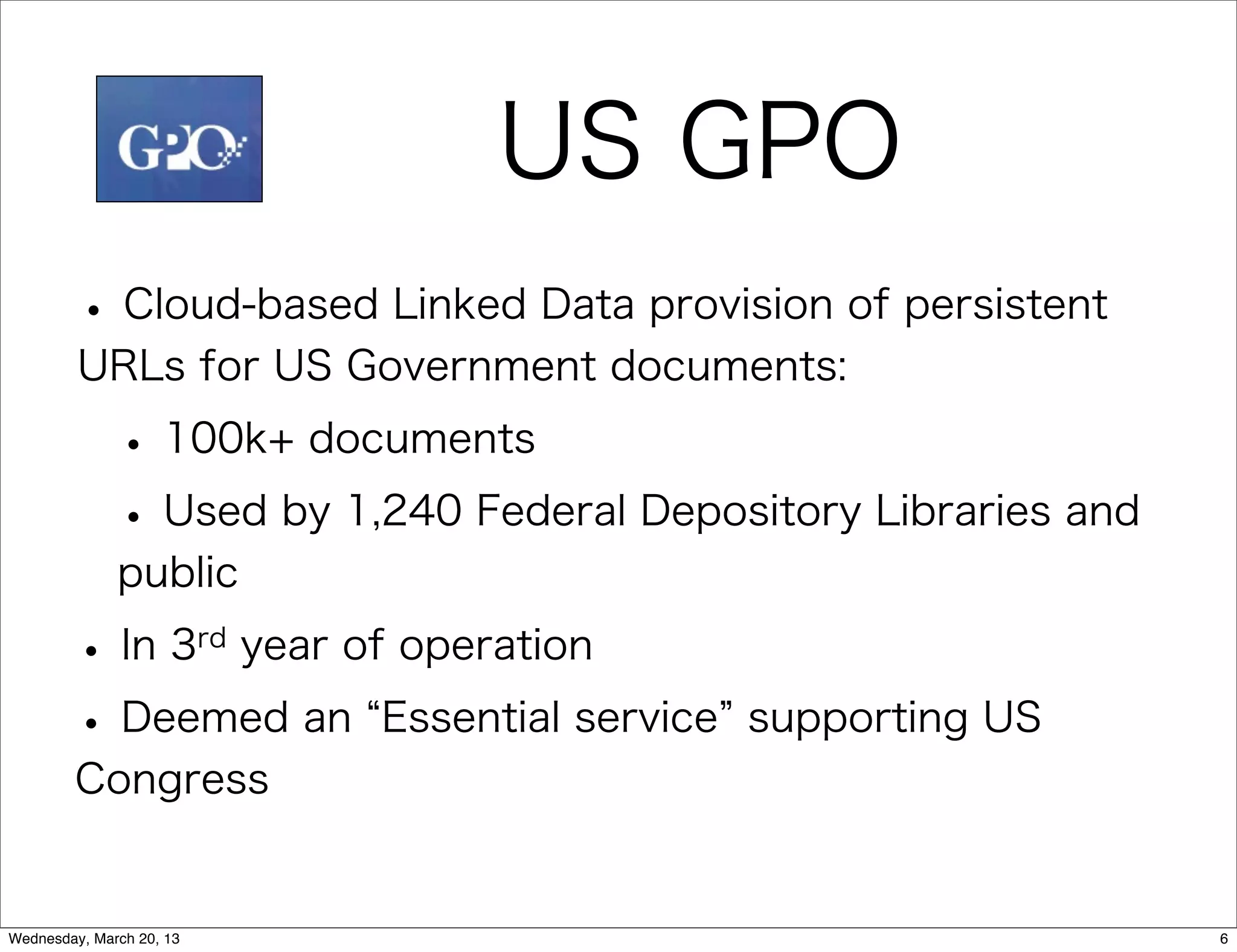 US GPO
         • Cloud-based Linked Data provision of persistent
         URLs for US Government documents:

              • 100k+ documents
              • Used by 1,240 Federal Depository Libraries and
              public

        •      In 3rd year of operation

        • Deemed an         Essential service supporting US
        Congress


Wednesday, March 20, 13                                          6
 