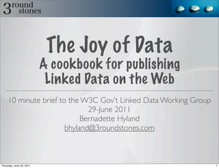 The Joy of Data
                          A cookbook for publishing
                           Linked Data on the Web
     10 minute brief to the W3C Gov’t Linked Data Working Group
                              29-June 2011
                            Bernadette Hyland
                       bhyland@3roundstones.com



Thursday, June 23, 2011                                           1
 