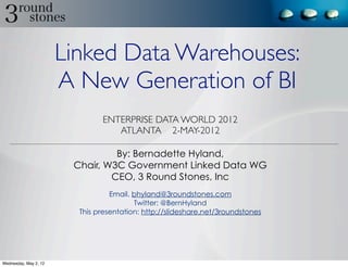Linked Data Warehouses:
                       A New Generation of BI
                               ENTERPRISE DATA WORLD 2012
                                  ATLANTA 2-MAY-2012

                                 By: Bernadette Hyland,
                        Chair, W3C Government Linked Data WG
                                CEO, 3 Round Stones, Inc
                                  Email. bhyland@3roundstones.com
                                         Twitter: @BernHyland
                         This presentation: http://slideshare.net/3roundstones




Wednesday, May 2, 12
 