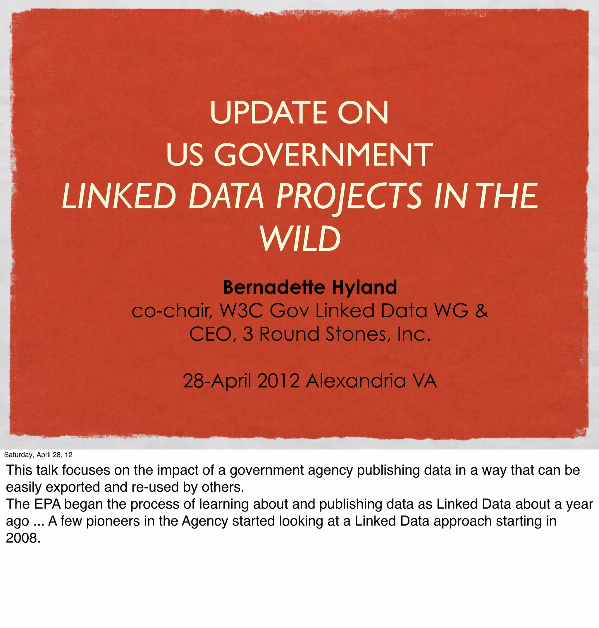 UPDATE ON
                            US GOVERNMENT
                  LINKED DATA PROJECTS IN THE
                             WILD
                                   Bernadette Hyland
                         co-chair, W3C Gov Linked Data WG &
                              CEO, 3 Round Stones, Inc.

                             28-April 2012 Alexandria VA


Saturday, April 28, 12

This talk focuses on the impact of a government agency publishing data in a way that can be
easily exported and re-used by others.
The EPA began the process of learning about and publishing data as Linked Data about a year
ago ... A few pioneers in the Agency started looking at a Linked Data approach starting in
2008.
 