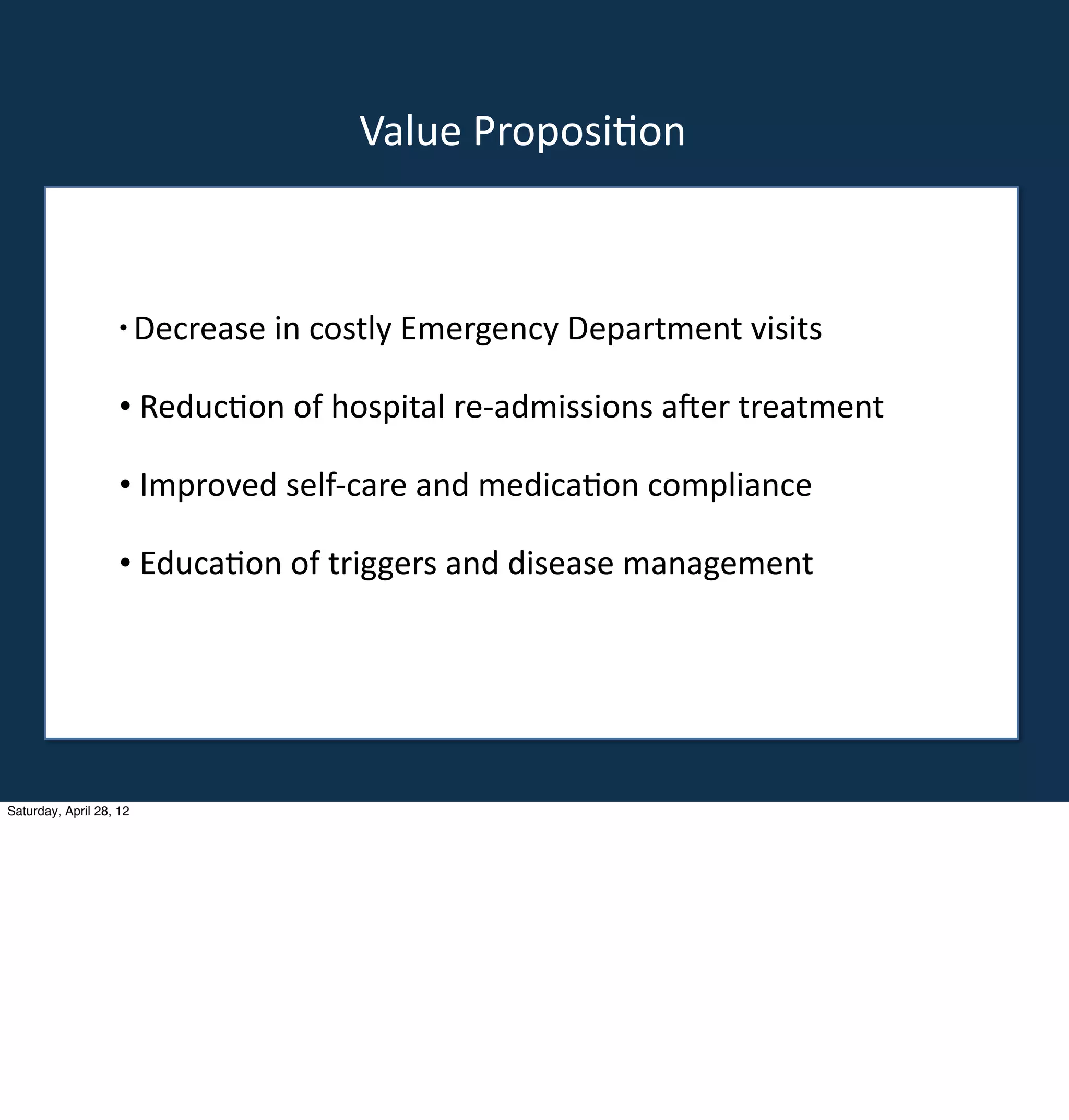 Value	
  Proposi-on



                    •	
  Decrease	
  in	
  costly	
  Emergency	
  Department	
  visits


                    •	
  Reduc-on	
  of	
  hospital	
  re-­‐admissions	
  a<er	
  treatment
       •                                                  e
                    •	
  Improved	
  self-­‐care	
  and	
  medica-on	
  compliance

                    •	
  Educa-on	
  of	
  triggers	
  and	
  disease	
  management




Saturday, April 28, 12
 