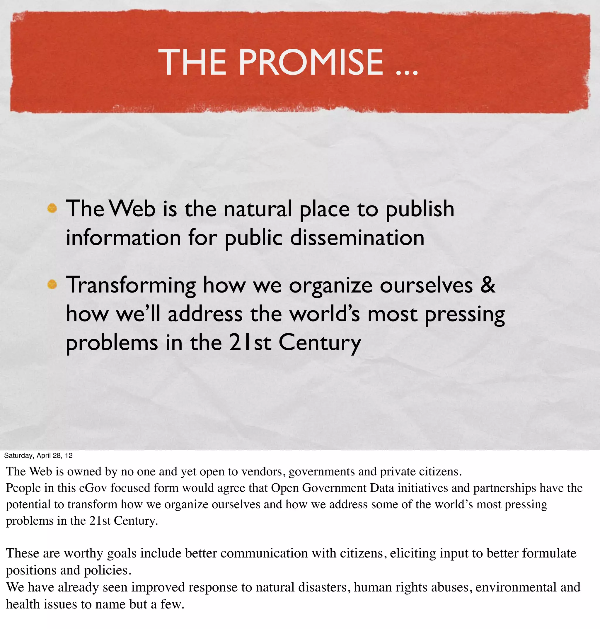 THE PROMISE ...


                   The Web is the natural place to publish
                   information for public dissemination
                   Transforming how we organize ourselves &
                   how we’ll address the world’s most pressing
                   problems in the 21st Century



Saturday, April 28, 12

The Web is owned by no one and yet open to vendors, governments and private citizens.
People in this eGov focused form would agree that Open Government Data initiatives and partnerships have the
potential to transform how we organize ourselves and how we address some of the world’s most pressing
problems in the 21st Century.

These are worthy goals include better communication with citizens, eliciting input to better formulate
positions and policies.
We have already seen improved response to natural disasters, human rights abuses, environmental and
health issues to name but a few.
 