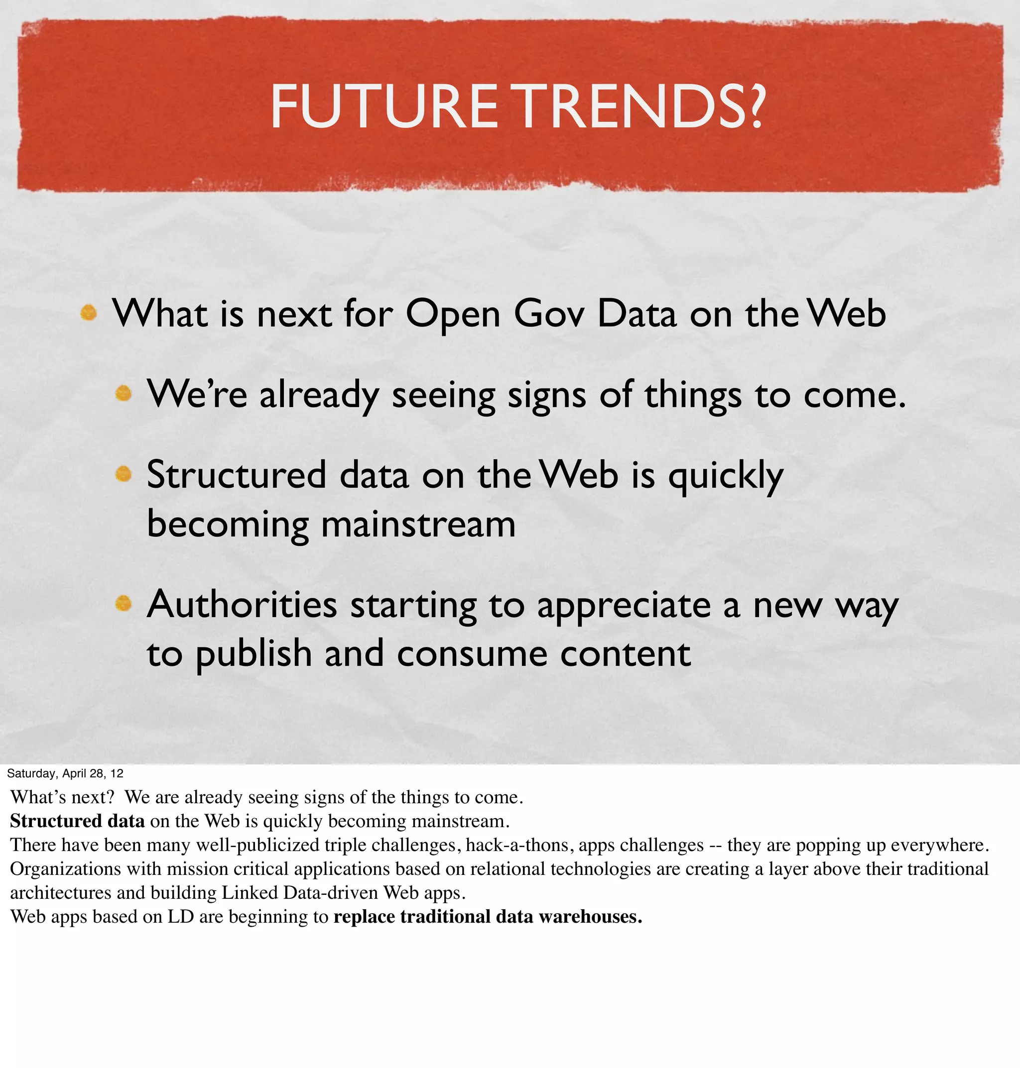 FUTURE TRENDS?


                   What is next for Open Gov Data on the Web
                         We’re already seeing signs of things to come.
                         Structured data on the Web is quickly
                         becoming mainstream
                         Authorities starting to appreciate a new way
                         to publish and consume content

Saturday, April 28, 12

What’s next? We are already seeing signs of the things to come.
Structured data on the Web is quickly becoming mainstream.
There have been many well-publicized triple challenges, hack-a-thons, apps challenges -- they are popping up everywhere.
Organizations with mission critical applications based on relational technologies are creating a layer above their traditional
architectures and building Linked Data-driven Web apps.
Web apps based on LD are beginning to replace traditional data warehouses.
 