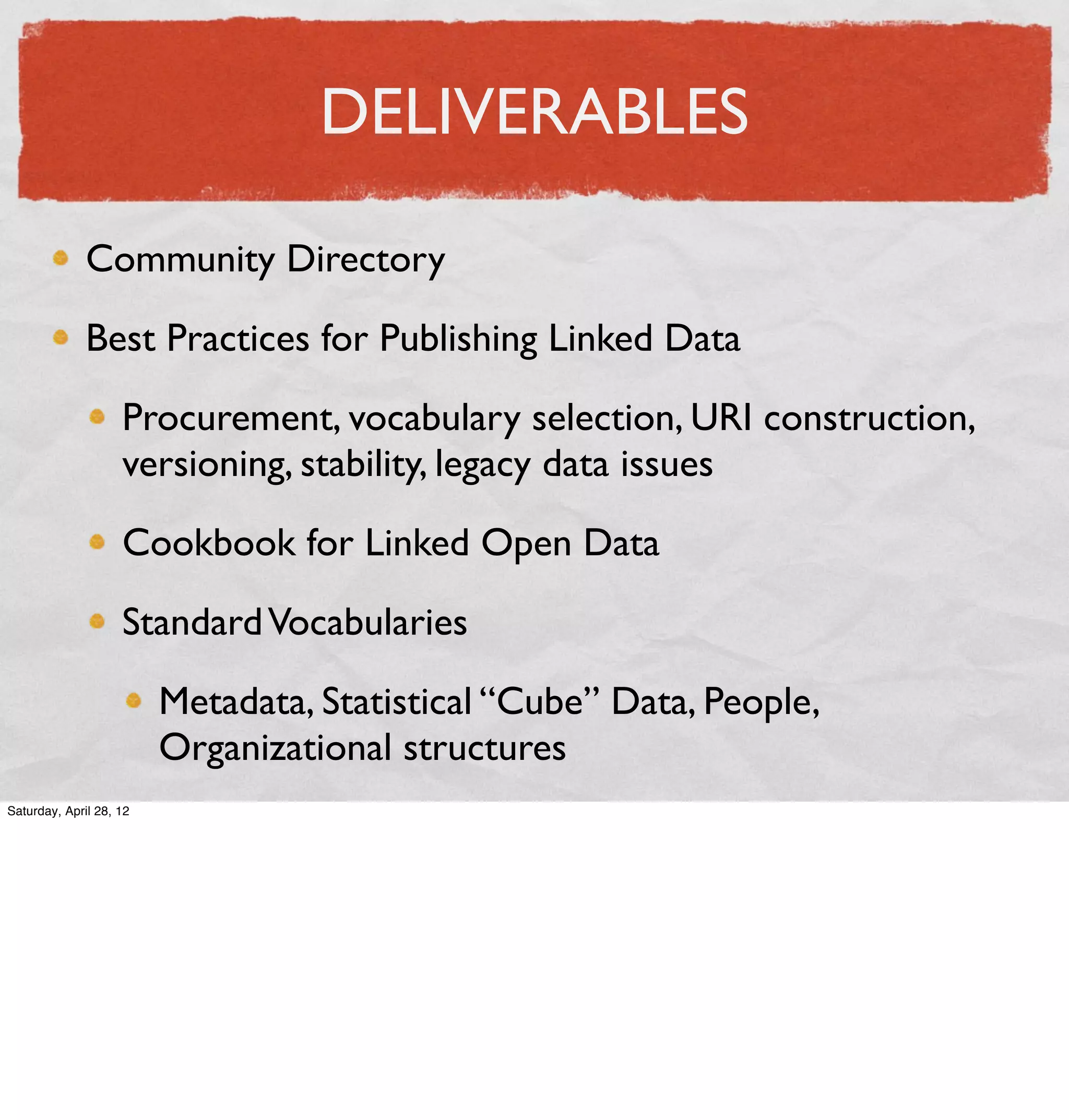 DELIVERABLES

              Community Directory

              Best Practices for Publishing Linked Data

                    Procurement, vocabulary selection, URI construction,
                    versioning, stability, legacy data issues

                    Cookbook for Linked Open Data

                    Standard Vocabularies

                         Metadata, Statistical “Cube” Data, People,
                         Organizational structures
Saturday, April 28, 12
 