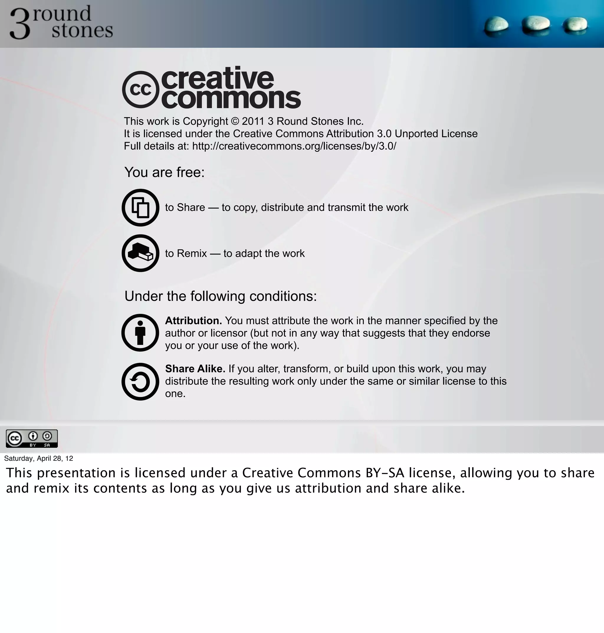 This work is Copyright © 2011 3 Round Stones Inc.
                         It is licensed under the Creative Commons Attribution 3.0 Unported License
                         Full details at: http://creativecommons.org/licenses/by/3.0/

                         You are free:

                                 to Share — to copy, distribute and transmit the work



                                 to Remix — to adapt the work



                         Under the following conditions:
                                 Attribution. You must attribute the work in the manner specified by the
                                 author or licensor (but not in any way that suggests that they endorse
                                 you or your use of the work).

                                 Share Alike. If you alter, transform, or build upon this work, you may
                                 distribute the resulting work only under the same or similar license to this
                                 one.




Saturday, April 28, 12

This presentation is licensed under a Creative Commons BY-SA license, allowing you to share
and remix its contents as long as you give us attribution and share alike.
 