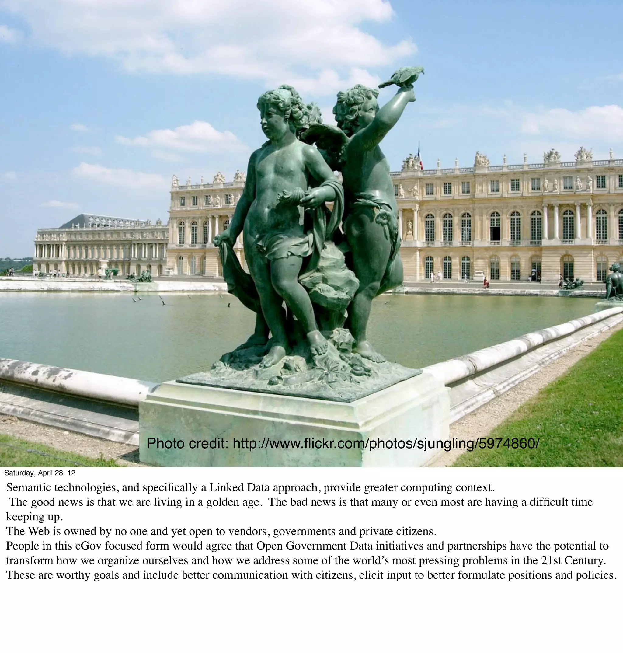 Photo credit: http://www.ﬂickr.com/photos/sjungling/5974860/
Saturday, April 28, 12

Semantic technologies, and speciﬁcally a Linked Data approach, provide greater computing context.
 The good news is that we are living in a golden age. The bad news is that many or even most are having a difﬁcult time
keeping up.
The Web is owned by no one and yet open to vendors, governments and private citizens.
People in this eGov focused form would agree that Open Government Data initiatives and partnerships have the potential to
transform how we organize ourselves and how we address some of the world’s most pressing problems in the 21st Century.
These are worthy goals and include better communication with citizens, elicit input to better formulate positions and policies.
 