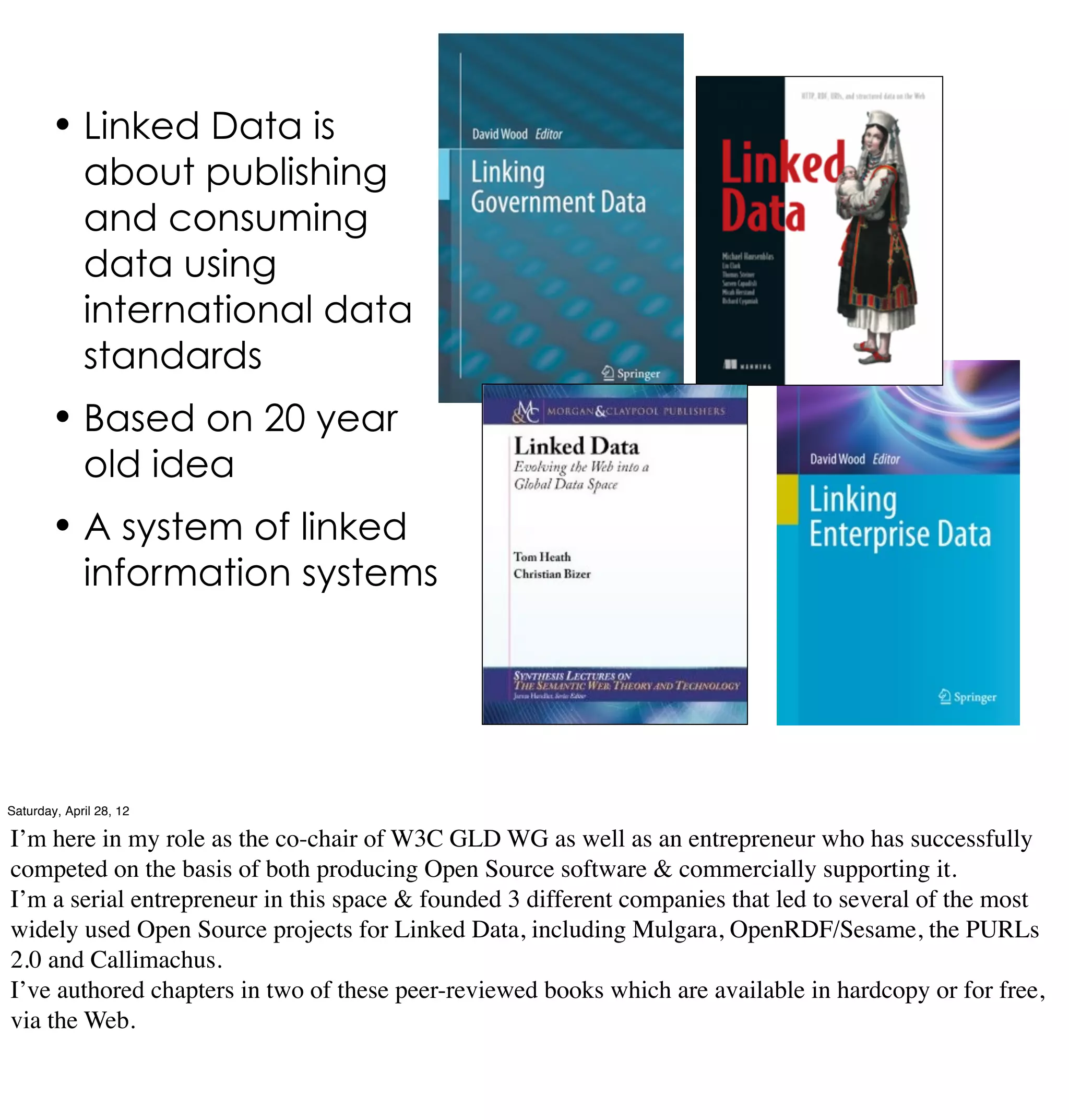 • Linked Data is
             about publishing
             and consuming
             data using
             international data
             standards
        • Based on 20 year
             old idea
        • A system of linked
             information systems




Saturday, April 28, 12

I’m here in my role as the co-chair of W3C GLD WG as well as an entrepreneur who has successfully
competed on the basis of both producing Open Source software & commercially supporting it.
I’m a serial entrepreneur in this space & founded 3 different companies that led to several of the most
widely used Open Source projects for Linked Data, including Mulgara, OpenRDF/Sesame, the PURLs
2.0 and Callimachus.
I’ve authored chapters in two of these peer-reviewed books which are available in hardcopy or for free,
via the Web.
 