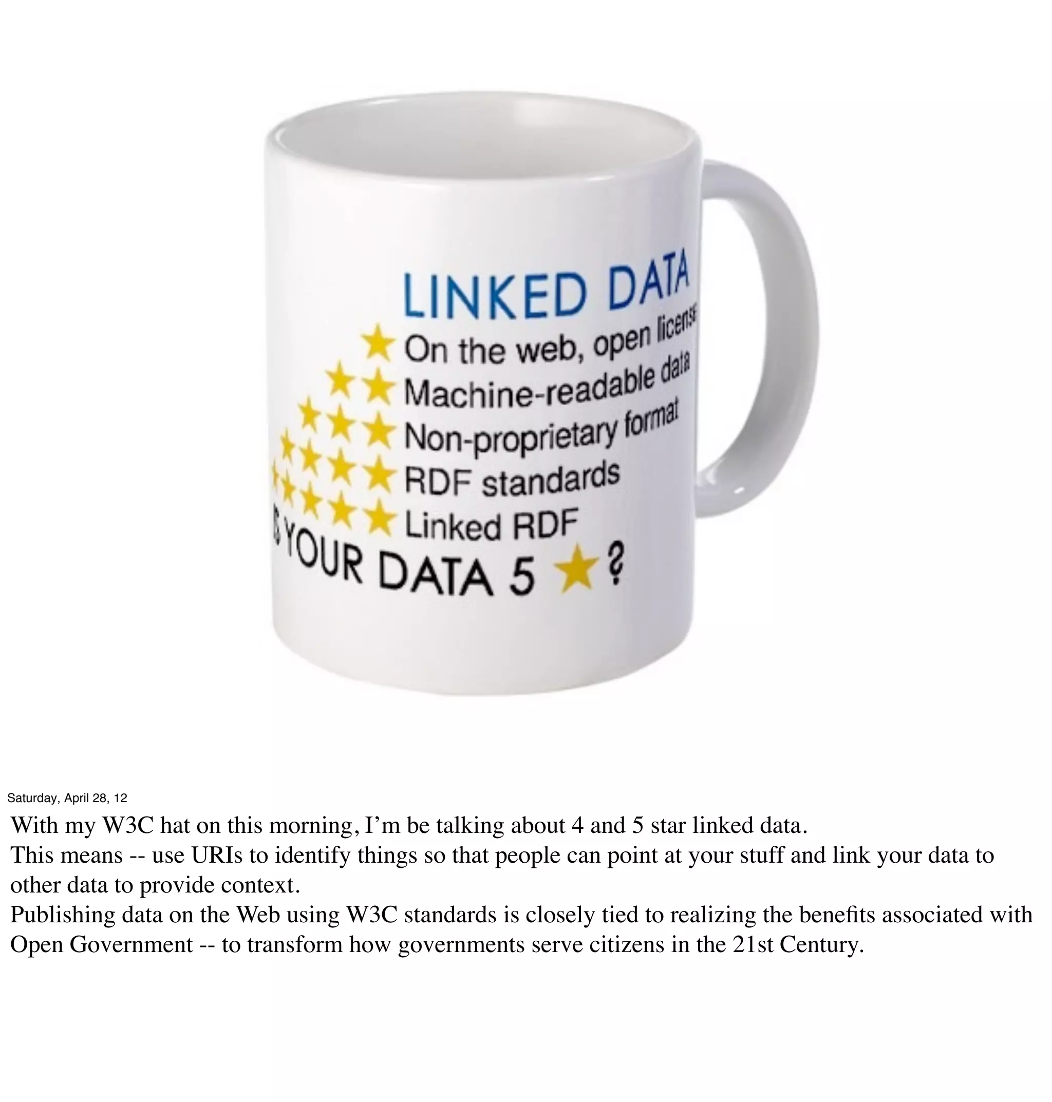 Saturday, April 28, 12

With my W3C hat on this morning, I’m be talking about 4 and 5 star linked data.
This means -- use URIs to identify things so that people can point at your stuff and link your data to
other data to provide context.
Publishing data on the Web using W3C standards is closely tied to realizing the beneﬁts associated with
Open Government -- to transform how governments serve citizens in the 21st Century.
 