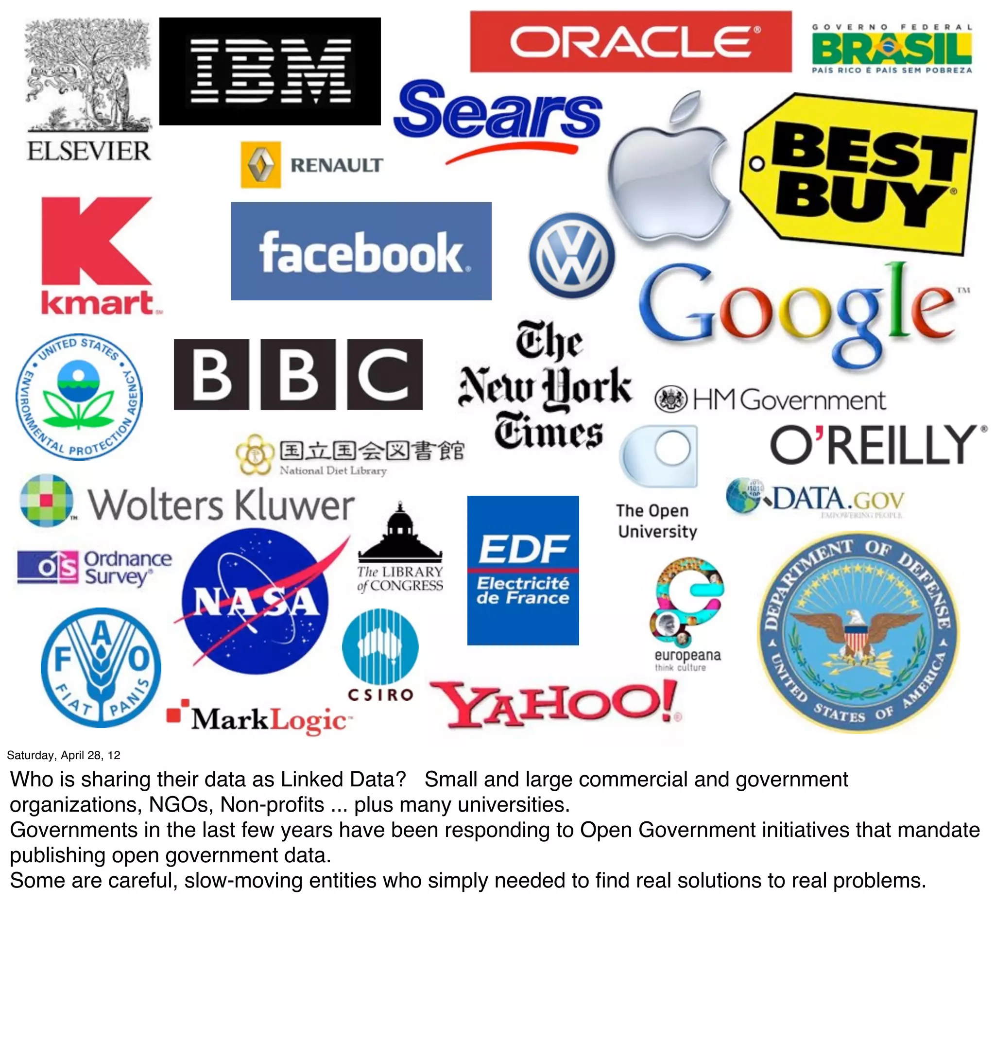 Saturday, April 28, 12

Who is sharing their data as Linked Data? Small and large commercial and government
organizations, NGOs, Non-proﬁts ... plus many universities.
Governments in the last few years have been responding to Open Government initiatives that mandate
publishing open government data.
Some are careful, slow-moving entities who simply needed to ﬁnd real solutions to real problems.
 