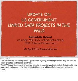 UPDATE ON
                            US GOVERNMENT
                  LINKED DATA PROJECTS IN THE
                             WILD
                                   Bernadette Hyland
                         co-chair, W3C Gov Linked Data WG &
                              CEO, 3 Round Stones, Inc.

                             28-April 2012 Alexandria VA


Saturday, April 28, 12

This talk focuses on the impact of a government agency publishing data in a way that can be
easily exported and re-used by others.
The EPA began the process of learning about and publishing data as Linked Data about a year
ago ... A few pioneers in the Agency started looking at a Linked Data approach starting in
2008.
 