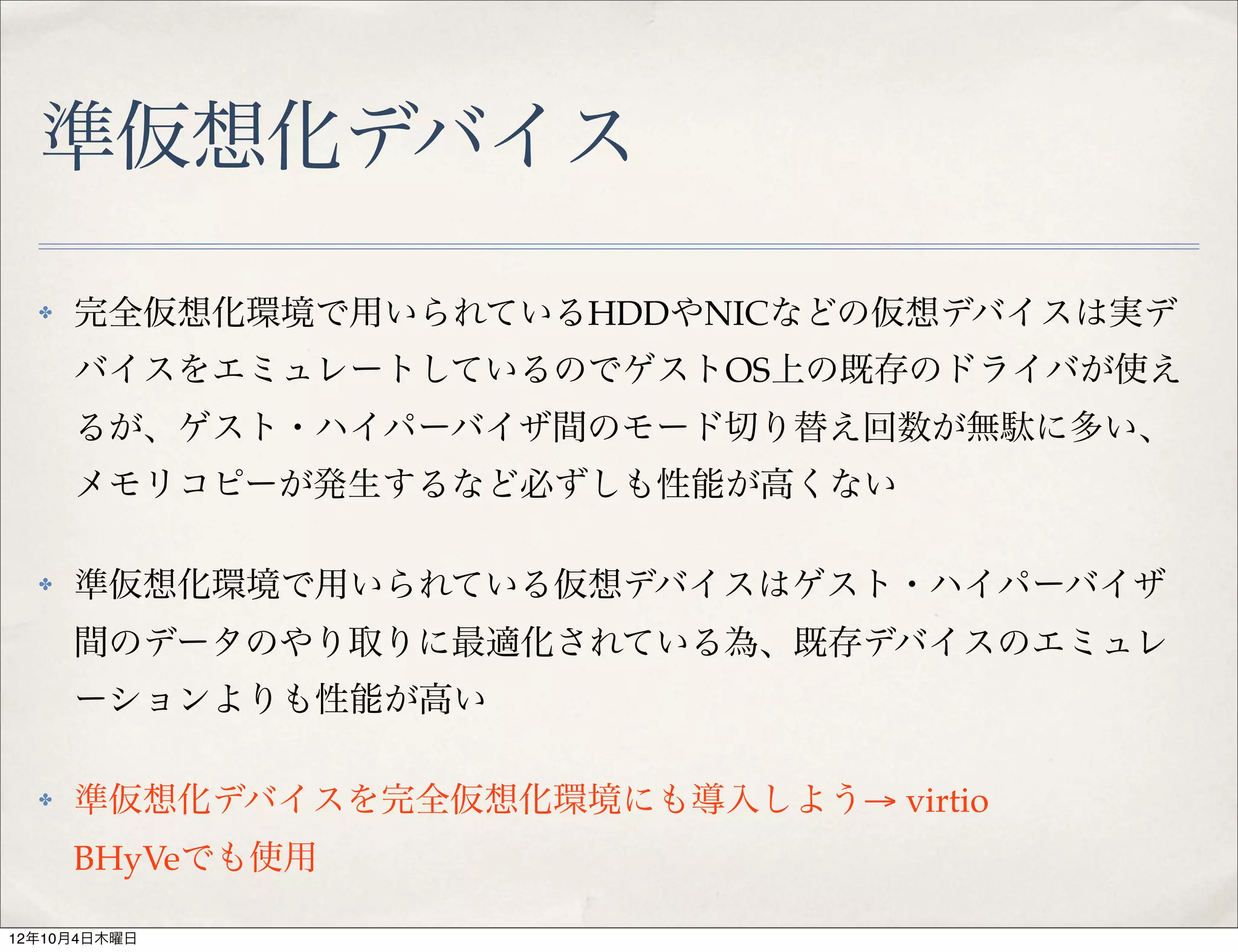 準仮想化デバイス
  ✤   完全仮想化環境で用いられているHDDやNICなどの仮想デバイスは実デ
      バイスをエミュレートしているのでゲストOS上の既存のドライバが使え
      るが、ゲスト・ハイパーバイザ間のモード切り替え回数が無駄に多い、
      メモリコピーが発生するなど必ずしも性能が高くない

  ✤   準仮想化環境で用いられている仮想デバイスはゲスト・ハイパーバイザ
      間のデータのやり取りに最適化されている為、既存デバイスのエミュレ
      ーションよりも性能が高い

  ✤   準仮想化デバイスを完全仮想化環境にも導入しよう→ virtio
      BHyVeでも使用

12年10月4日木曜日
 
