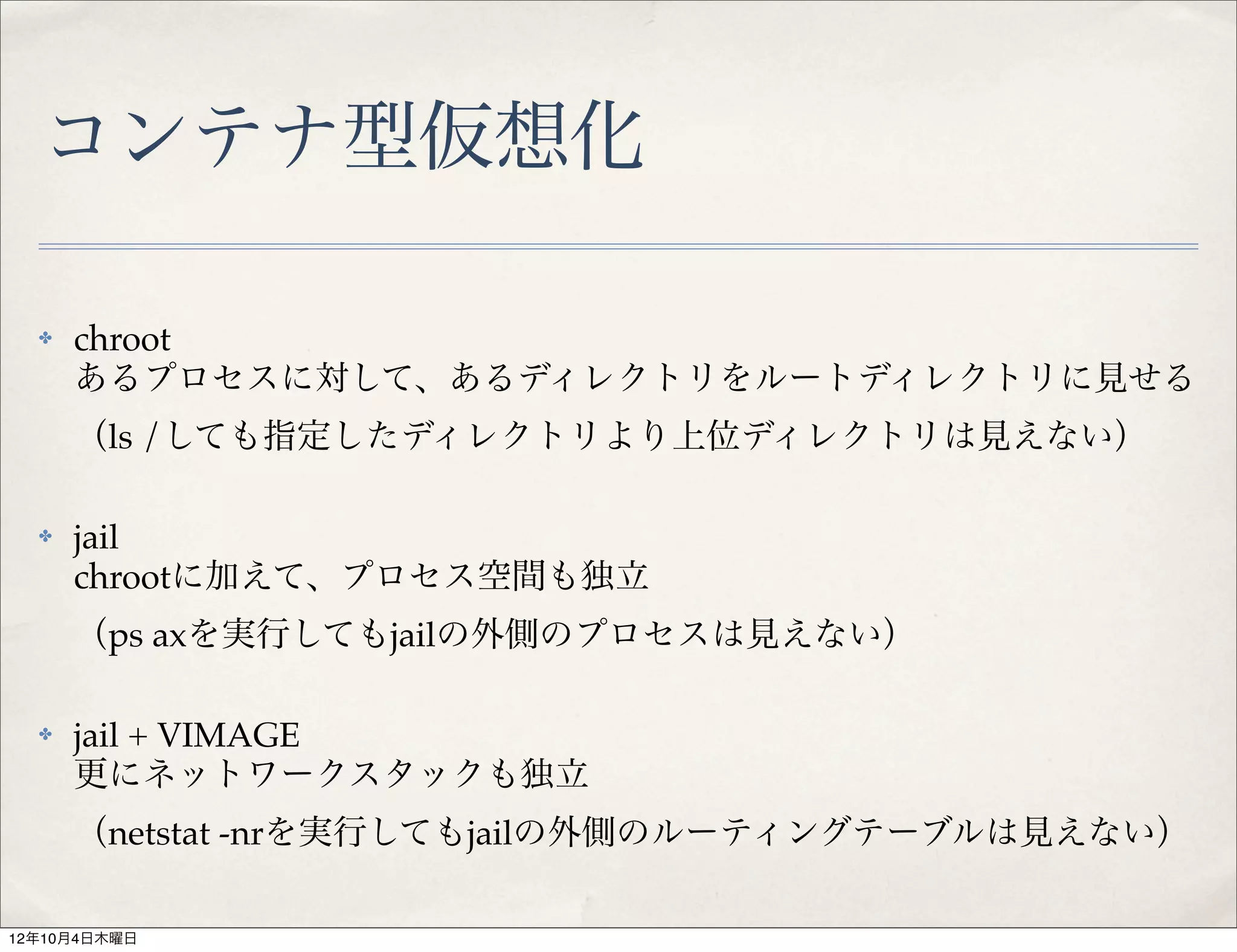 コンテナ型仮想化

  ✤   chroot
      あるプロセスに対して、あるディレクトリをルートディレクトリに見せる
      （ls /しても指定したディレクトリより上位ディレクトリは見えない）

  ✤   jail
      chrootに加えて、プロセス空間も独立
      （ps axを実行してもjailの外側のプロセスは見えない）

  ✤   jail + VIMAGE
      更にネットワークスタックも独立
      （netstat -nrを実行してもjailの外側のルーティングテーブルは見えない）

12年10月4日木曜日
 