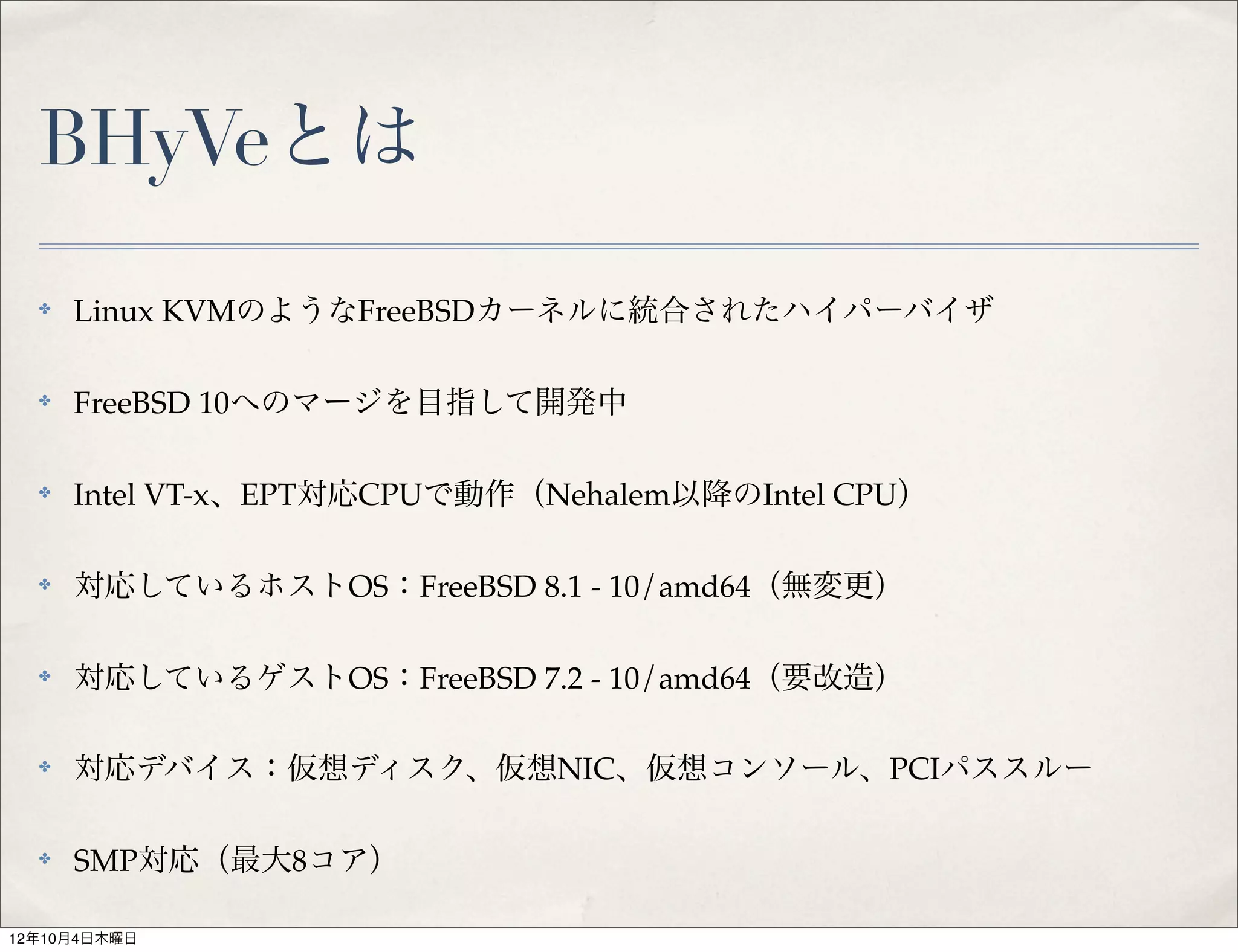BHyVeとは
  ✤   Linux KVMのようなFreeBSDカーネルに統合されたハイパーバイザ

  ✤   FreeBSD 10へのマージを目指して開発中

  ✤   Intel VT-x、EPT対応CPUで動作（Nehalem以降のIntel CPU）

  ✤   対応しているホストOS：FreeBSD 8.1 - 10/amd64（無変更）

  ✤   対応しているゲストOS：FreeBSD 7.2 - 10/amd64（要改造）

  ✤   対応デバイス：仮想ディスク、仮想NIC、仮想コンソール、PCIパススルー

  ✤   SMP対応（最大8コア）

12年10月4日木曜日
 