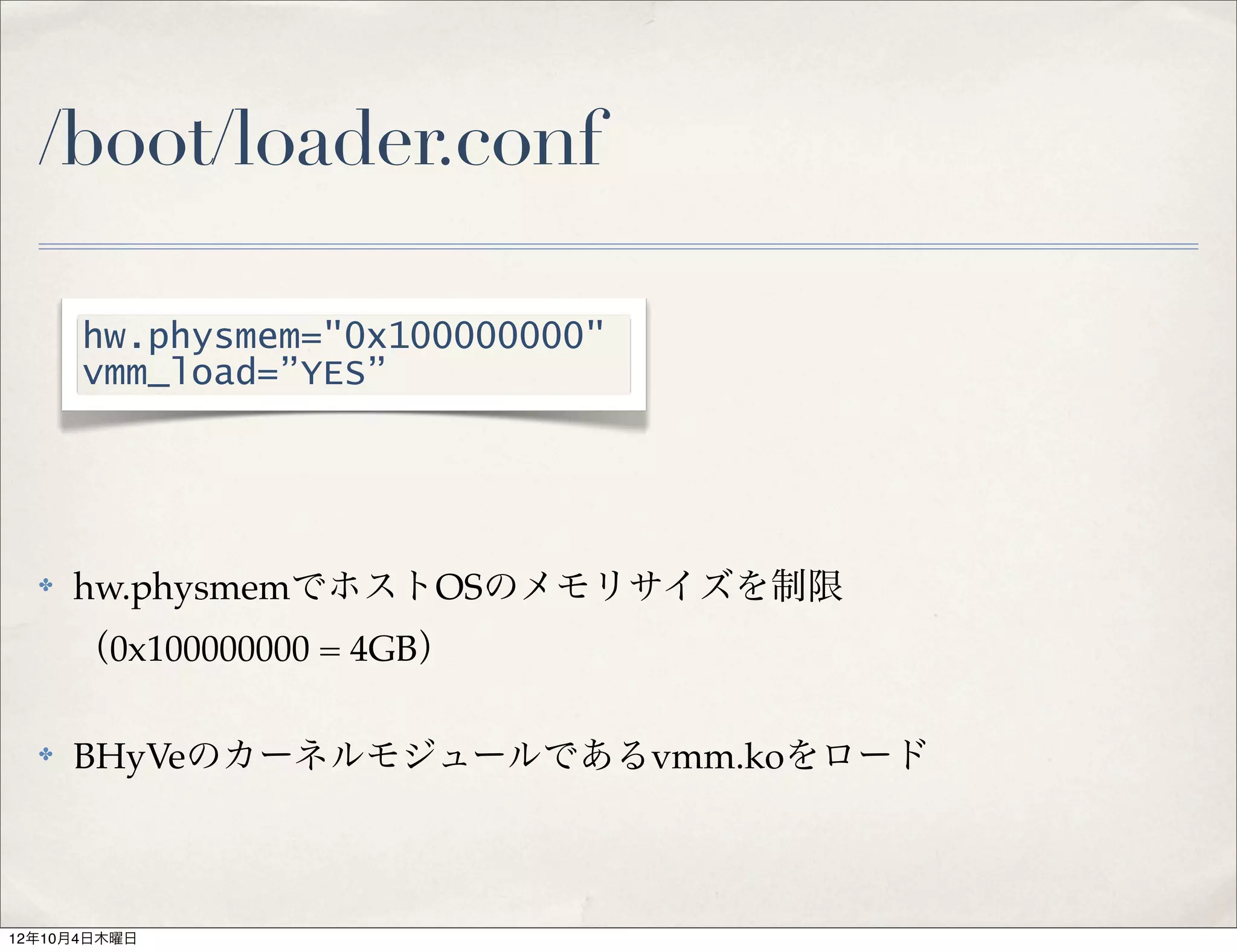 /boot/loader.conf

      hw.physmem="0x100000000"
      vmm_load=”YES”




  ✤   hw.physmemでホストOSのメモリサイズを制限
      （0x100000000 = 4GB）

  ✤   BHyVeのカーネルモジュールであるvmm.koをロード



12年10月4日木曜日
 