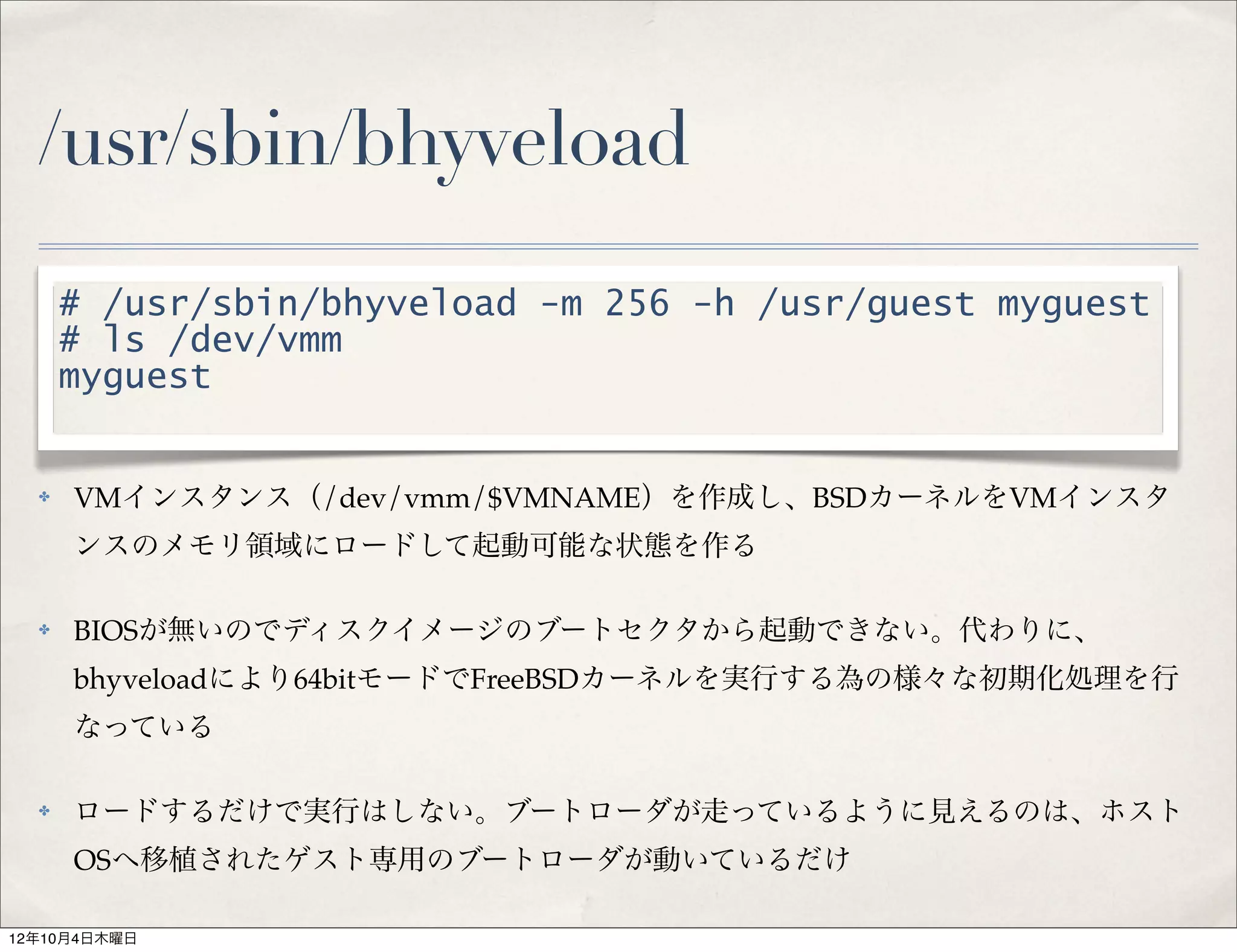 /usr/sbin/bhyveload
      # /usr/sbin/bhyveload -m 256 -h /usr/guest myguest
      # ls /dev/vmm
      myguest


  ✤   VMインスタンス（/dev/vmm/$VMNAME）を作成し、BSDカーネルをVMインスタ
      ンスのメモリ領域にロードして起動可能な状態を作る

  ✤   BIOSが無いのでディスクイメージのブートセクタから起動できない。代わりに、
      bhyveloadにより64bitモードでFreeBSDカーネルを実行する為の様々な初期化処理を行
      なっている

  ✤   ロードするだけで実行はしない。ブートローダが走っているように見えるのは、ホスト
      OSへ移植されたゲスト専用のブートローダが動いているだけ

12年10月4日木曜日
 