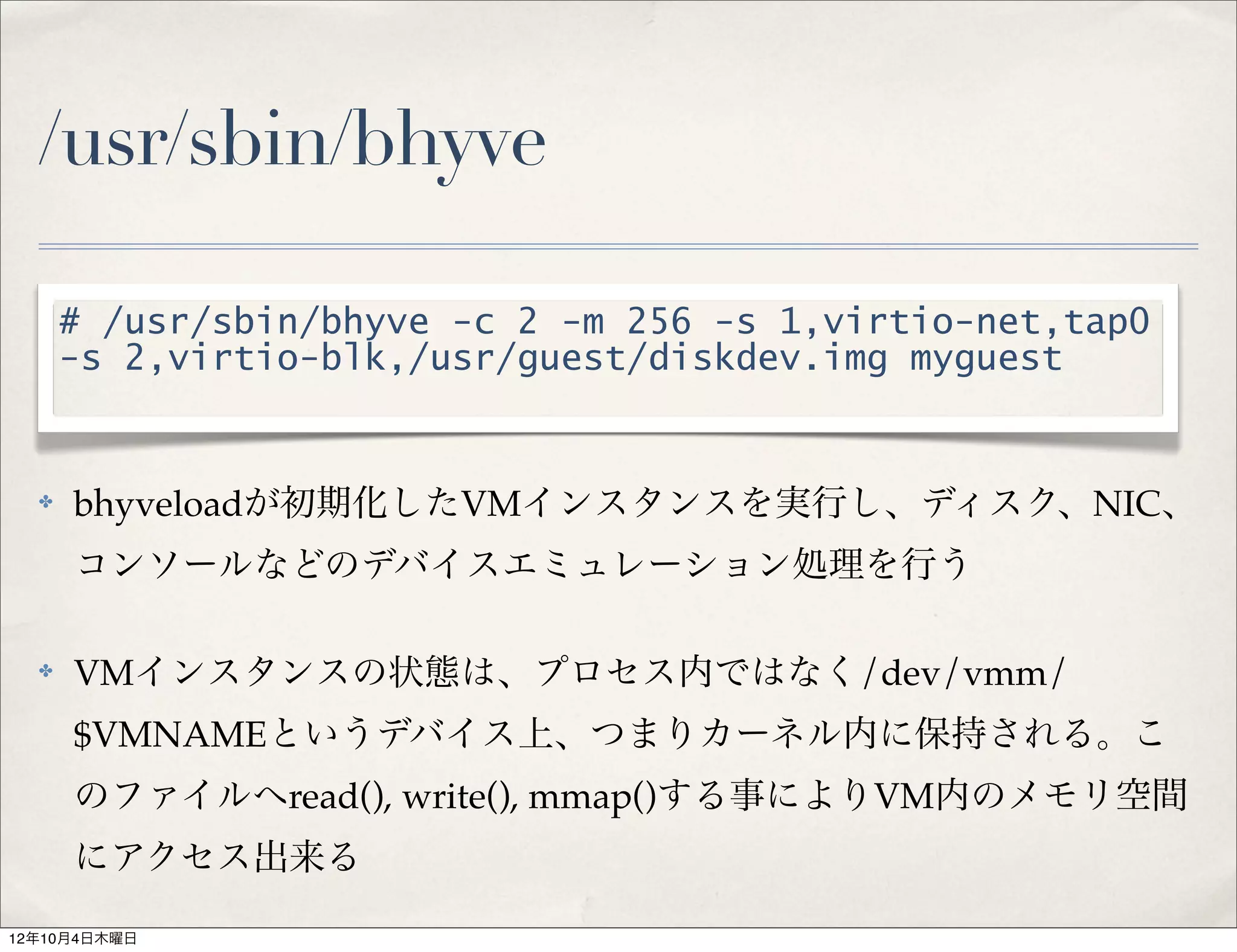 /usr/sbin/bhyve

      # /usr/sbin/bhyve -c 2 -m 256 -s 1,virtio-net,tap0
      -s 2,virtio-blk,/usr/guest/diskdev.img myguest


  ✤   bhyveloadが初期化したVMインスタンスを実行し、ディスク、NIC、
      コンソールなどのデバイスエミュレーション処理を行う

  ✤   VMインスタンスの状態は、プロセス内ではなく/dev/vmm/
      $VMNAMEというデバイス上、つまりカーネル内に保持される。こ
      のファイルへread(), write(), mmap()する事によりVM内のメモリ空間
      にアクセス出来る

12年10月4日木曜日
 
