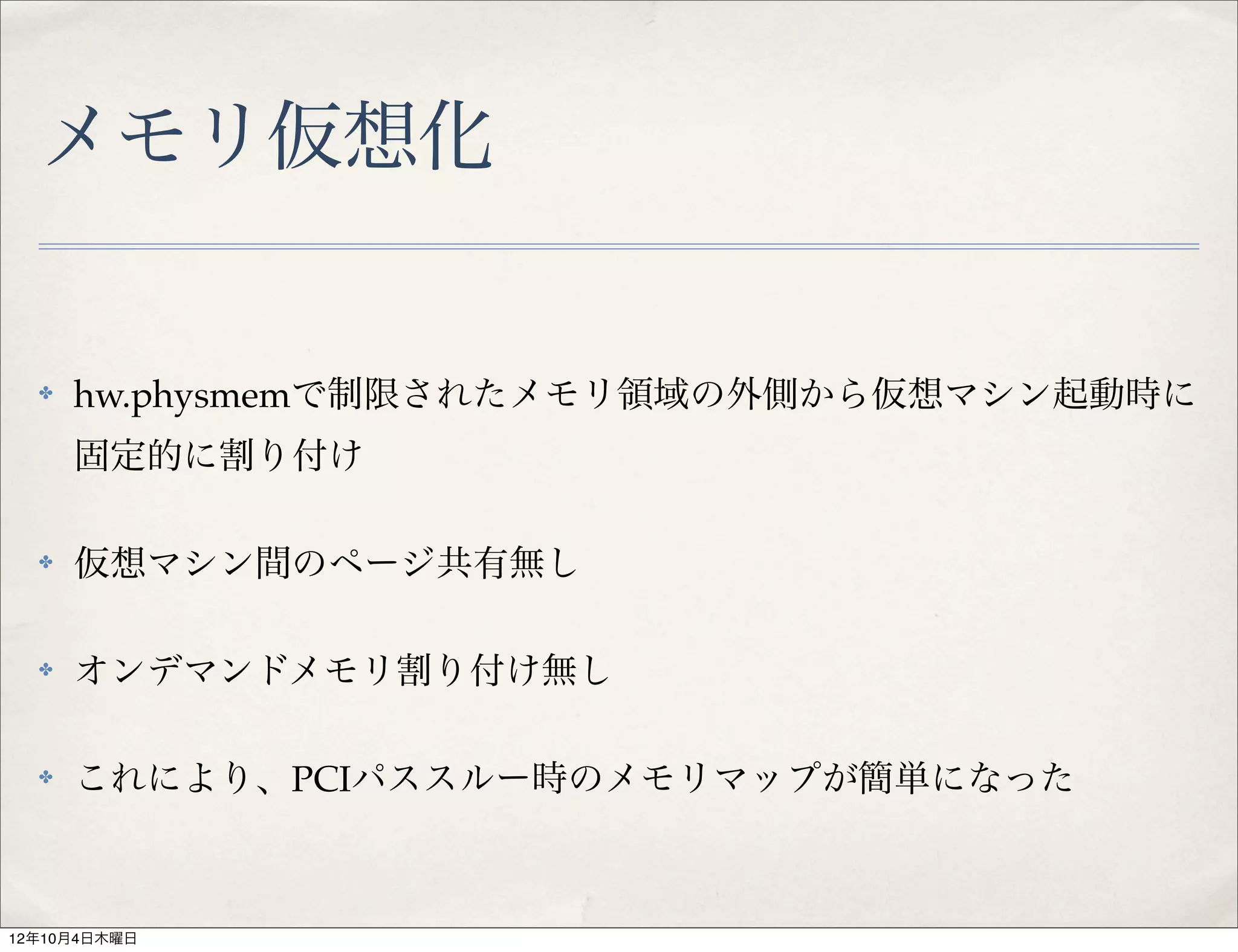 メモリ仮想化


  ✤   hw.physmemで制限されたメモリ領域の外側から仮想マシン起動時に
      固定的に割り付け

  ✤   仮想マシン間のページ共有無し

  ✤   オンデマンドメモリ割り付け無し

  ✤   これにより、PCIパススルー時のメモリマップが簡単になった



12年10月4日木曜日
 