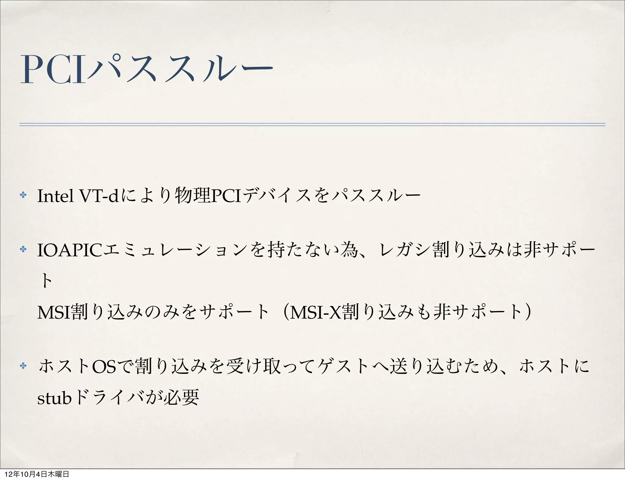 PCIパススルー

  ✤   Intel VT-dにより物理PCIデバイスをパススルー

  ✤   IOAPICエミュレーションを持たない為、レガシ割り込みは非サポー
      ト
      MSI割り込みのみをサポート（MSI-X割り込みも非サポート）

  ✤   ホストOSで割り込みを受け取ってゲストへ送り込むため、ホストに
      stubドライバが必要


12年10月4日木曜日
 