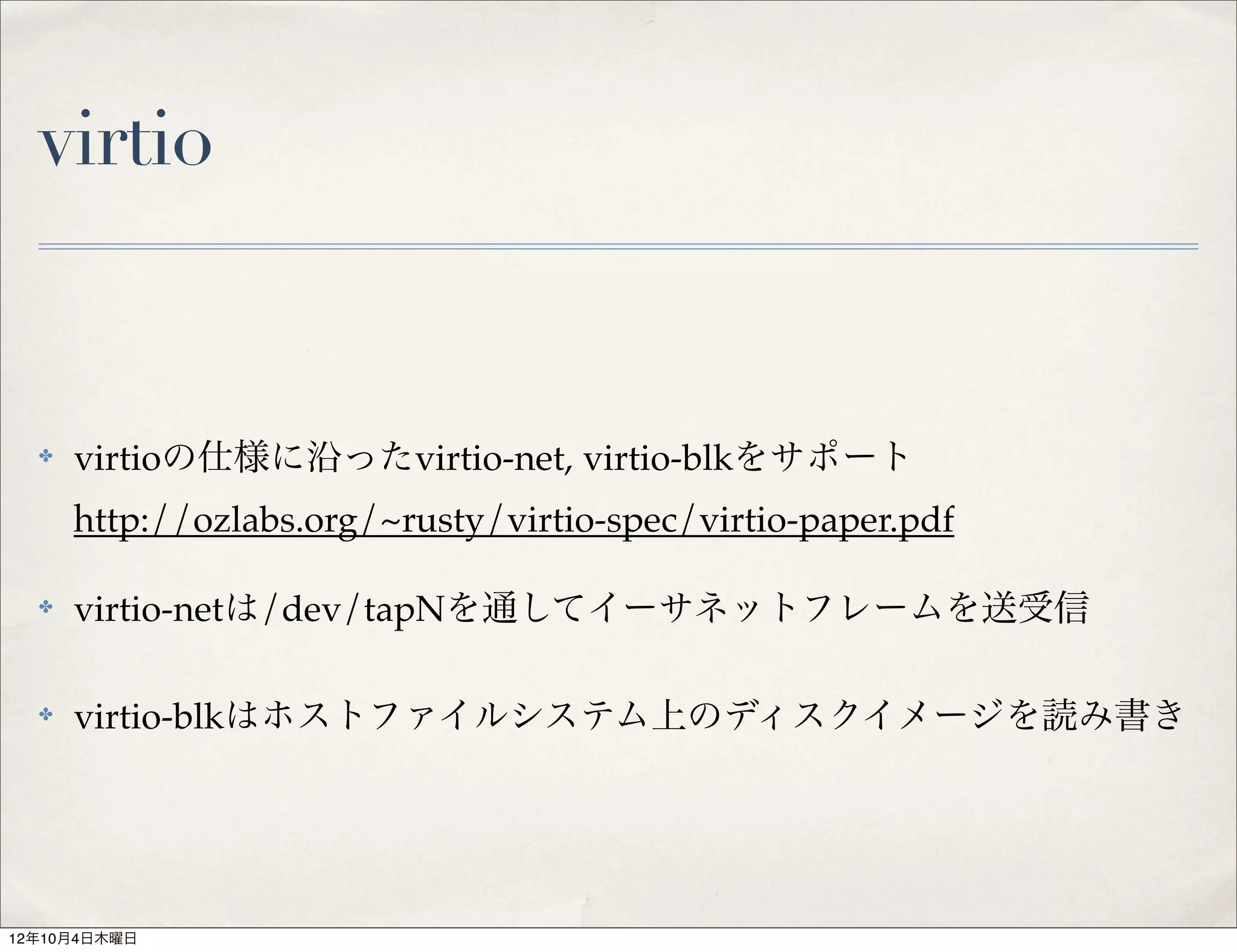 virtio


  ✤   virtioの仕様に沿ったvirtio-net, virtio-blkをサポート
      http://ozlabs.org/~rusty/virtio-spec/virtio-paper.pdf

  ✤   virtio-netは/dev/tapNを通してイーサネットフレームを送受信

  ✤   virtio-blkはホストファイルシステム上のディスクイメージを読み書き




12年10月4日木曜日
 