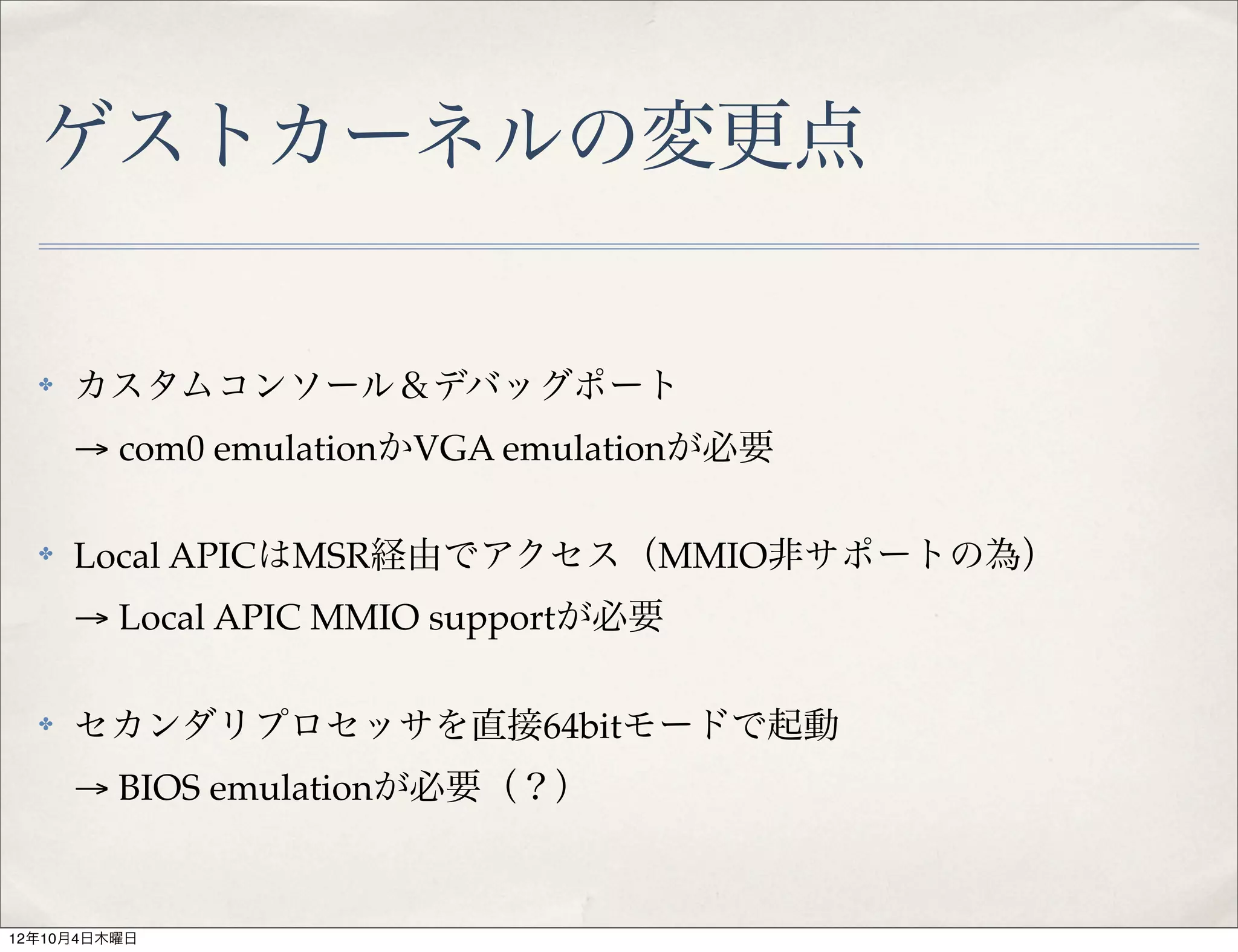 ゲストカーネルの変更点

  ✤   カスタムコンソール＆デバッグポート
      → com0 emulationかVGA emulationが必要

  ✤   Local APICはMSR経由でアクセス（MMIO非サポートの為）
      → Local APIC MMIO supportが必要

  ✤   セカンダリプロセッサを直接64bitモードで起動
      → BIOS emulationが必要（？）


12年10月4日木曜日
 