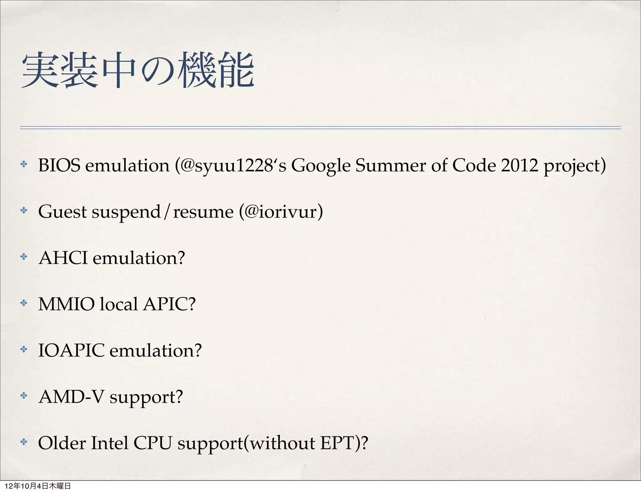 実装中の機能

  ✤   BIOS emulation (@syuu1228‘s Google Summer of Code 2012 project)

  ✤   Guest suspend/resume (@iorivur)

  ✤   AHCI emulation?

  ✤   MMIO local APIC?

  ✤   IOAPIC emulation?

  ✤   AMD-V support?

  ✤   Older Intel CPU support(without EPT)?

12年10月4日木曜日
 