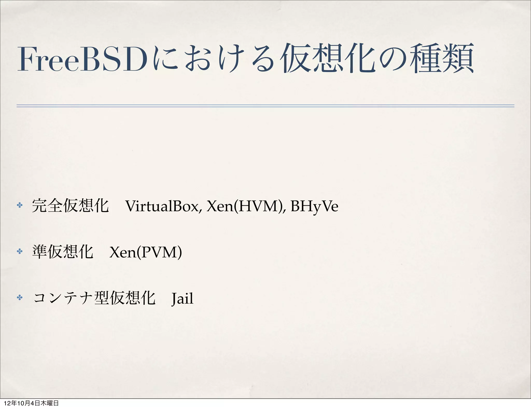FreeBSDにおける仮想化の種類



  ✤   完全仮想化 VirtualBox, Xen(HVM), BHyVe

  ✤   準仮想化 Xen(PVM)

  ✤   コンテナ型仮想化 Jail




12年10月4日木曜日
 