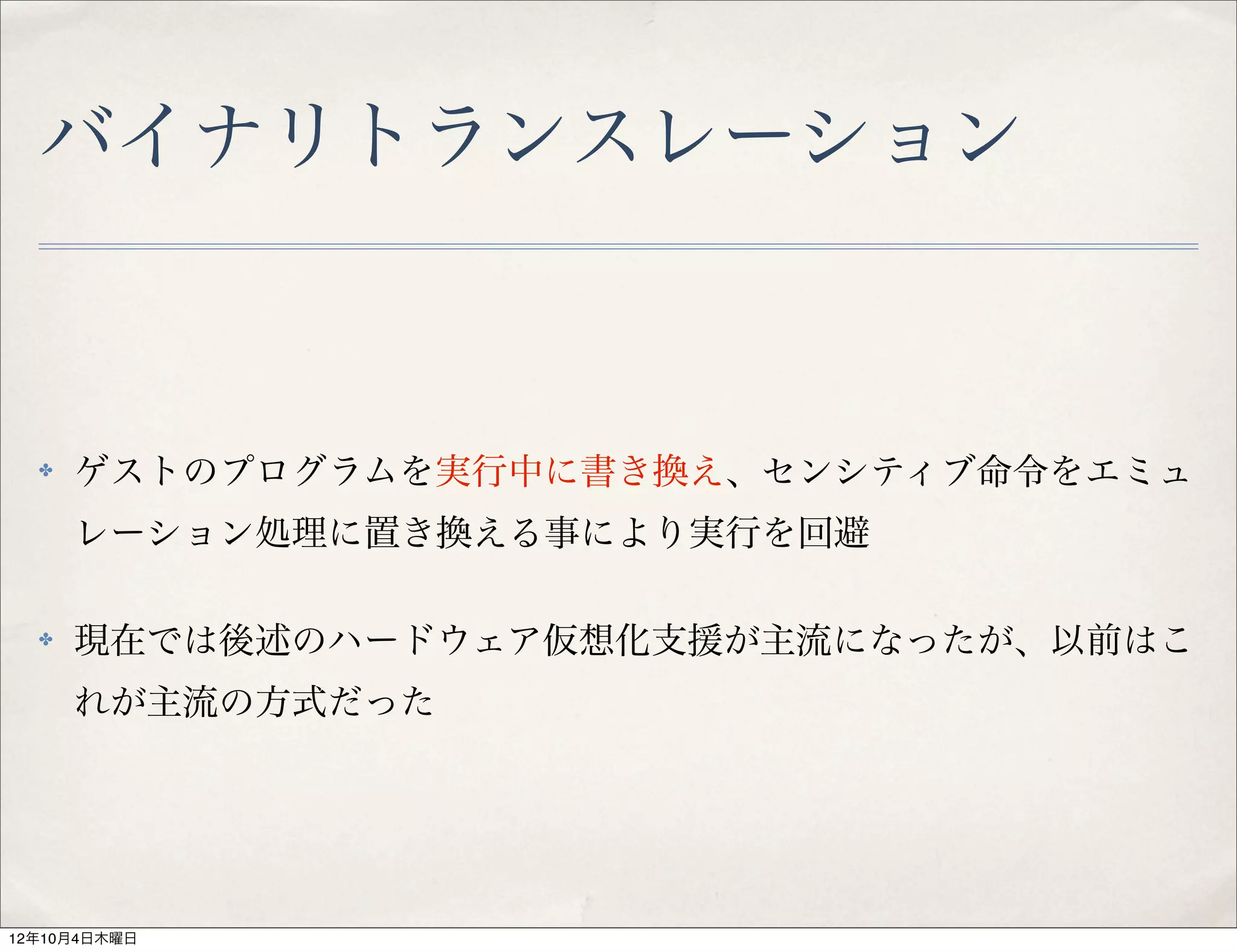 バイナリトランスレーション



  ✤   ゲストのプログラムを実行中に書き換え、センシティブ命令をエミュ
      レーション処理に置き換える事により実行を回避

  ✤   現在では後述のハードウェア仮想化支援が主流になったが、以前はこ
      れが主流の方式だった




12年10月4日木曜日
 
