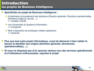 Introduction les projets de Business Intelligence Spécificités du projet de Business Intelligence : A destination principalement des décideurs (Direction générale, Directions opérationnelles, Directions d’agence, de site, ...) => visibilité, criticité Vue d’ensemble du Système d’information => complexité Mise à disposition de prototypes visibles rapidement => réactivité Plus que tout autre projet informatique, avant de démarrer il faut valider le besoin et identifier son origine (direction générale, direction(s) opérationnelle(s), ...) Si vous ne disposez pas d’un sponsor sérieux issu des services opérationnels et d’utilisateurs enthousiastes, reportez le projet 