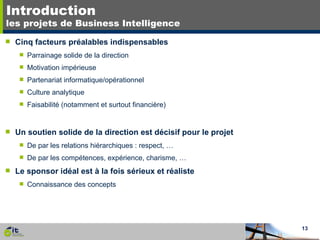 Introduction les projets de Business Intelligence Cinq facteurs préalables indispensables Parrainage solide de la direction Motivation impérieuse Partenariat informatique/opérationnel Culture analytique Faisabilité (notamment et surtout financière) Un soutien solide de la direction est décisif pour le projet De par les relations hiérarchiques : respect, … De par les compétences, expérience, charisme, … Le sponsor idéal est à la fois sérieux et réaliste Connaissance des concepts  