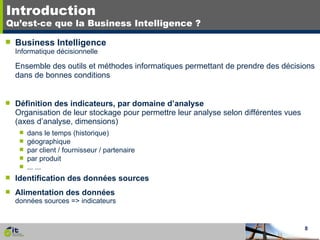 Introduction Qu’est-ce que la Business Intelligence ? Business Intelligence Informatique décisionnelle Ensemble des outils et méthodes informatiques permettant de prendre des décisions dans de bonnes conditions Définition des indicateurs, par domaine d’analyse Organisation de leur stockage pour permettre leur analyse selon différentes vues (axes d’analyse, dimensions) dans le temps (historique) géographique par client / fournisseur / partenaire par produit ... ... Identification des données sources Alimentation des données données sources => indicateurs 