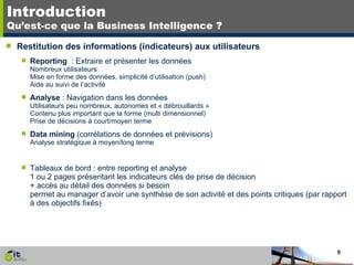 Introduction Qu’est-ce que la Business Intelligence ? Restitution des informations (indicateurs) aux utilisateurs Reporting   : Extraire et présenter les données Nombreux utilisateurs Mise en forme des données, simplicité d’utilisation (push) Aide au suivi de l‘activité Analyse  : Navigation dans les données Utilisateurs peu nombreux, autonomes et « débrouillards » Contenu plus important que la forme (multi dimensionnel) Prise de décisions à court/moyen terme Data mining  (corrélations de données et prévisions) Analyse stratégique à moyen/long terme Tableaux de bord : entre reporting et analyse 1 ou 2 pages présentant les indicateurs clés de prise de décision + accès au détail des données si besoin permet au manager d’avoir une synthèse de son activité et des points critiques (par rapport à des objectifs fixés) 
