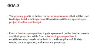 GOALS
• The primary goal is to define the set of requirements that will be used
to design, build, and implement BI solutions within an agreed-upon
project timeline and budget.
• From a business perspective, it gets agreement on the business needs
and their priorities, while from a technology perspective, it
establishes what needs to be built in the three pillars of BI: data
model, data integration, and analytical processes.
 