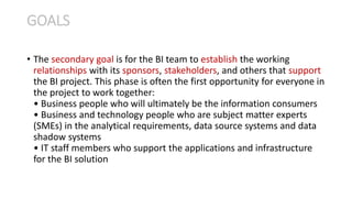 • The secondary goal is for the BI team to establish the working
relationships with its sponsors, stakeholders, and others that support
the BI project. This phase is often the first opportunity for everyone in
the project to work together:
• Business people who will ultimately be the information consumers
• Business and technology people who are subject matter experts
(SMEs) in the analytical requirements, data source systems and data
shadow systems
• IT staff members who support the applications and infrastructure
for the BI solution
GOALS
 