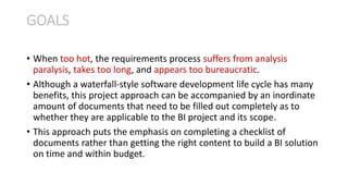 • When too hot, the requirements process suffers from analysis
paralysis, takes too long, and appears too bureaucratic.
• Although a waterfall-style software development life cycle has many
benefits, this project approach can be accompanied by an inordinate
amount of documents that need to be filled out completely as to
whether they are applicable to the BI project and its scope.
• This approach puts the emphasis on completing a checklist of
documents rather than getting the right content to build a BI solution
on time and within budget.
GOALS
 